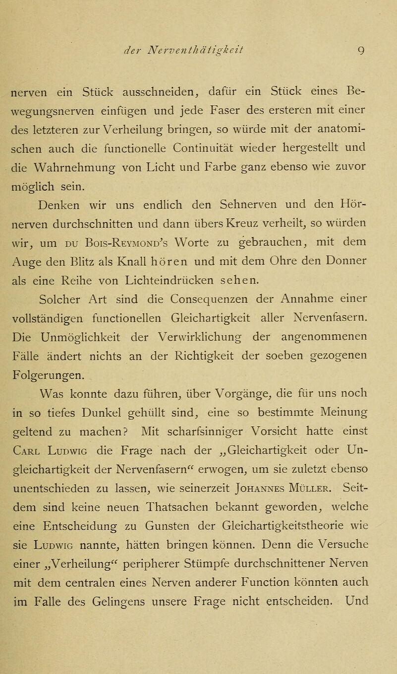 nerven ein Stück ausschneiden, dafür ein Stück eines Be- wegungsnerven einfügen und jede Faser des ersteren mit einer des letzteren zur Verheilung bringen, so würde mit der anatomi- schen auch die functionelle Continuität wieder hergestellt und die Wahrnehmung von Licht und Farbe ganz ebenso wie zuvor möglich sein. Denken wir uns endlich den Sehnerven und den Hör- nerven durchschnitten und dann übers Kreuz verheilt, so würden wir, um du Bois-Reymond^s Worte zu gebrauchen, mit dem Auge den Blitz als Knall hören und mit dem Ohre den Donner als eine Reihe von Lichteindrücken sehen. Solcher Art sind die Consequenzen der Annahme einer vollständigen functionellen Gleichartigkeit aller Nervenfasern. Die Unmöglichkeit der Verwirklichung der angenommenen Fälle ändert nichts an der Richtigkeit der soeben gezogenen Folgerungen. Was konnte dazu führen, über Vorgänge, die für uns noch in so tiefes Dunkel gehüllt sind, eine so bestimmte Meinung geltend zu machen? Mit scharfsinniger Vorsicht hatte einst Carl Ludwig die Frage nach der „Gleichartigkeit oder Un- gleichartigkeit der Nervenfasern erwogen, um sie zuletzt ebenso unentschieden zu lassen, wie seinerzeit Johannes Müller. Seit- dem sind keine neuen Thatsachen bekannt geworden, welche eine Entscheidung zu Gunsten der Gleichartigkeitstheorie wie sie Ludwig nannte, hätten bringen können. Denn die Versuche einer „Verheilung peripherer Stümpfe durchschnittener Nerven mit dem centralen eines Nerven anderer Function könnten auch im Falle des Gelingens unsere Frage nicht entscheiden. Und