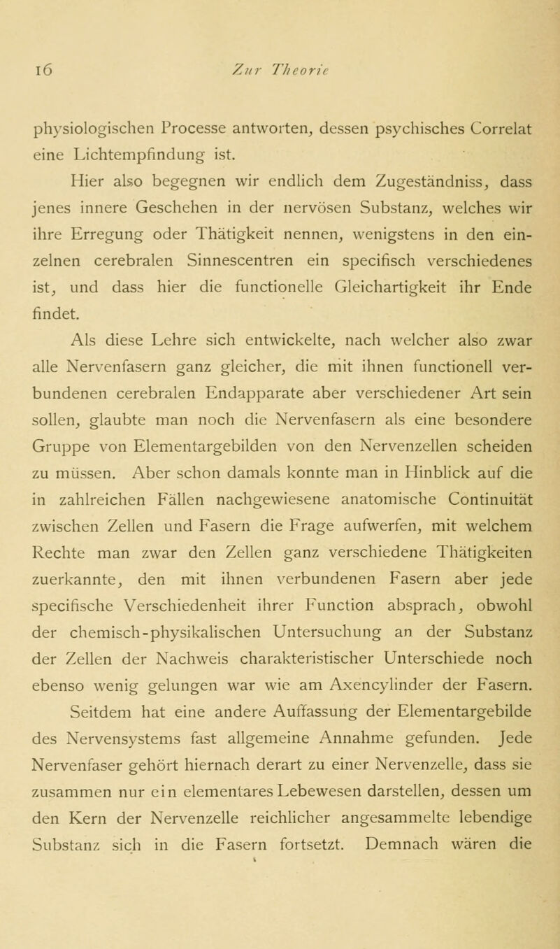 physiologischen Processe antworten, dessen psychisches Correlat eine Lichtempfindung ist. Hier also begegnen wir endlich dem Zugeständniss, dass jenes innere Geschehen in der nervösen Substanz, welches wir ihre Erregung oder Thätigkeit nennen, wenigstens in den ein- zelnen cerebralen Sinnescentren ein specifisch verschiedenes ist, und dass hier die functionelle Gleichartigkeit ihr Ende findet. Als diese Lehre sich entwickelte, nach welcher also zwar alle Nervenfasern ganz gleicher, die mit ihnen functionell ver- bundenen cerebralen Endapparate aber verschiedener Art sein sollen, glaubte man noch die Nervenfasern als eine besondere Gruppe von Elementargebilden von den Nervenzellen scheiden zu müssen. Aber schon damals konnte man in Hinblick auf die in zahlreichen Fällen nachgewiesene anatomische Continuität zwischen Zellen und Fasern die Frage aufwerfen, mit welchem Rechte man zwar den Zellen ganz verschiedene Thätigkeiten zuerkannte, den mit ihnen verbundenen Fasern aber jede specifische Verschiedenheit ihrer Function absprach, obwohl der chemisch-physikalischen Untersuchung an der Substanz der Zellen der Nachweis charakteristischer Unterschiede noch ebenso wenig gelungen war wie am Axencylinder der Fasern. Seitdem hat eine andere Auffassung der Elementargebilde des Nervensystems fast allgemeine Annahme gefunden. Jede Nervenfaser gehört hiernach derart zu einer Nervenzelle, dass sie zusammen nur ein elementares Lebewesen darstellen, dessen um den Kern der Nervenzelle reichlicher angesammelte lebendige Substanz sich in die Fasern fortsetzt. Demnach wären die