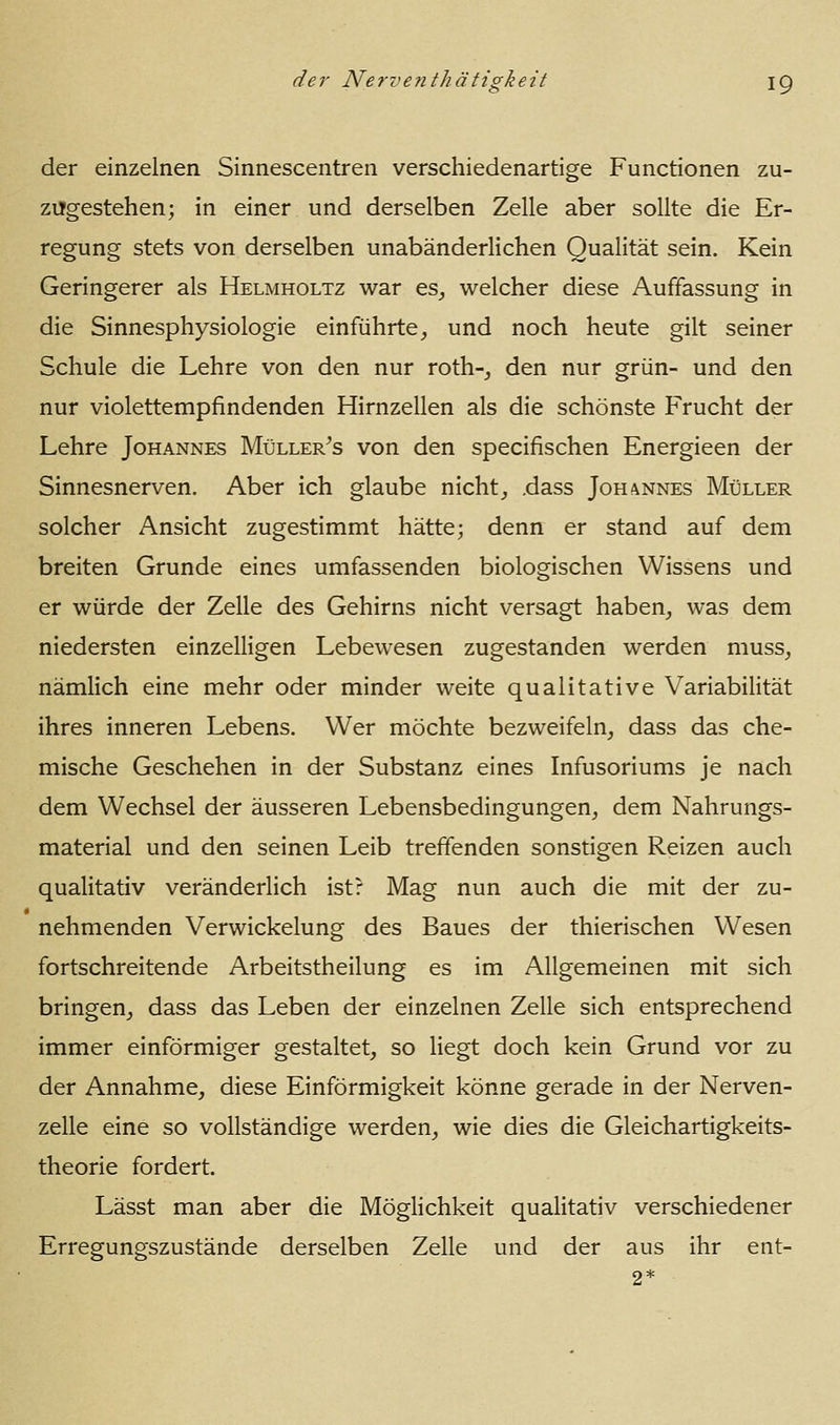 der einzelnen Sinnescentren verschiedenartige Functionen zu- zugestehen; in einer und derselben Zelle aber sollte die Er- regung stets von derselben unabänderlichen Qualität sein. Kein Geringerer als Helmholtz war es^ welcher diese Auffassung in die Sinnesphysiologie einführte^ und noch heute gilt seiner Schule die Lehre von den nur roth-^ den nur grün- und den nur violettempfindenden Hirnzellen als die schönste Frucht der Lehre Johannes Müller^s von den specifischen Energieen der Sinnesnerven. Aber ich glaube nichts .dass Joh!\nnes Müller solcher Ansicht zugestimmt hätte; denn er stand auf dem breiten Grunde eines umfassenden biologischen Wissens und er würde der Zelle des Gehirns nicht versagt haben^ was dem niedersten einzelligen Lebewesen zugestanden werden muss, nämlich eine mehr oder minder weite qualitative Variabilität ihres inneren Lebens. Wer möchte bezweifeln^ dass das che- mische Geschehen in der Substanz eines Infusoriums je nach dem Wechsel der äusseren Lebensbedingungen^ dem Nahrungs- material und den seinen Leib treffenden sonstigen Reizen auch qualitativ veränderlich ist? Mag nun auch die mit der zu- nehmenden Verwickelung des Baues der thierischen Wesen fortschreitende Arbeitstheilung es im Allgemeinen mit sich bringen^ dass das Leben der einzelnen Zelle sich entsprechend immer einförmiger gestaltet, so liegt doch kein Grund vor zu der Annahme, diese Einförmigkeit könne gerade in der Nerven- zelle eine so vollständige werden, wie dies die Gleichartigkeits- theorie fordert. Lässt man aber die Möglichkeit qualitativ verschiedener Erregungszustände derselben Zelle und der aus ihr ent-