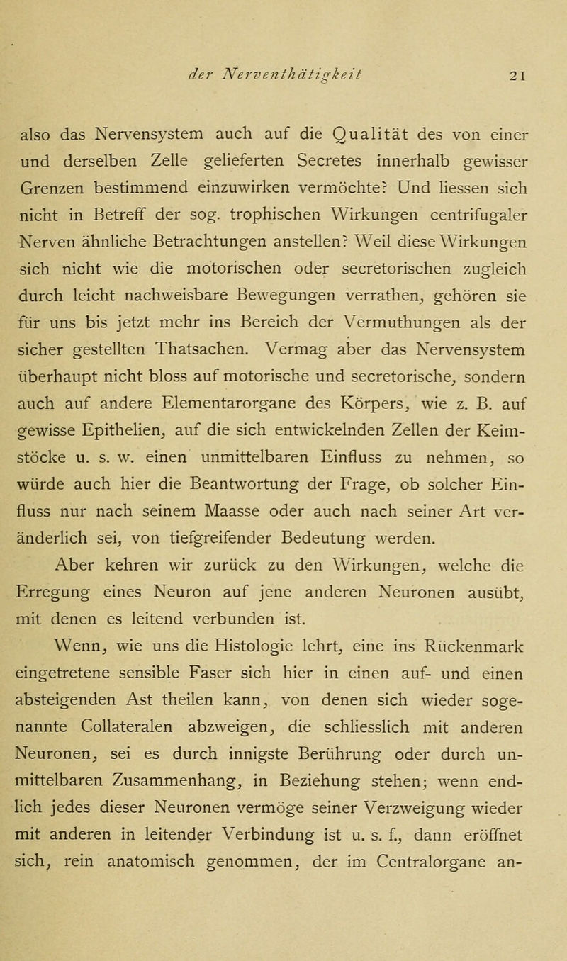 also das Nervensystem auch auf die Qualität des von einer und derselben Zelle gelieferten Secretes innerhalb gewisser Grenzen bestimmend einzuwirken vermöchte? Und Hessen sich nicht in Betreff der sog. trophischen Wirkungen centrifugaler Nerven ähnhche Betrachtungen anstellen? Weil diese Wirkungen sich nicht wie die motorischen oder secretorischen zugleich durch leicht nachweisbare Bewegungen verrathen^ gehören sie für uns bis jetzt mehr ins Bereich der Vermuthungen als der sicher gestellten Thatsachen. Vermag aber das Nervensystem überhaupt nicht bloss auf motorische und secretorische^ sondern auch auf andere Elementarorgane des Körpers^ wie z. B. auf gewisse EpitheHen, auf die sich entwickelnden Zellen der Keim- stöcke u. s. w. einen unmittelbaren Einfluss zu nehmen^ so würde auch hier die Beantwortung der Frage^ ob solcher Ein- fluss nur nach seinem Maasse oder auch nach seiner Art ver- änderlich seij von tiefgreifender Bedeutung werden. Aber kehren wir zurück zu den Wirkungen^ welche die Erregung eines Neuron auf jene anderen Neuronen ausübt^, mit denen es leitend verbunden ist. Wenn, wie uns die Histologie lehrt, eine ins Rückenmark eingetretene sensible Faser sich hier in einen auf- und einen absteigenden Ast theilen kann, von denen sich wieder soge- nannte Collateralen abzweigen, die schliesslich mit anderen Neuronen, sei es durch innigste Berührung oder durch un- mittelbaren Zusammenhang, in Beziehung stehen; wenn end- hch jedes dieser Neuronen vermöge seiner Verzweigung wieder mit anderen in leitender Verbindung ist u. s. f., dann eröffnet sich, rein anatomisch genommen, der im Centralorgane an-