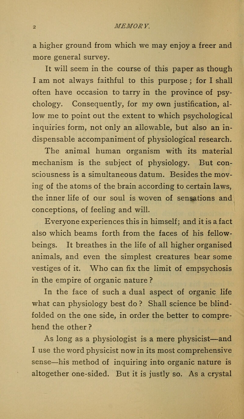 a higher ground from which we may enjoy a freer and more general survey. It will seem in the course of this paper as though I am not always faithful to this purpose; for I shall often have occasion to tarry in the province of psy- chology. Consequently, for my own justification, al- low me to point out the extent to which psychological inquiries form, not only an allowable, but also an in- dispensable accompaniment of physiological research. The animal human organism with its material mechanism is the subject of physiology. But con- sciousness is a simultaneous datum. Besides the mov- ing of the atoms of the brain according to certain laws, the inner life of our soul is woven of sensations and conceptions, of feeling and will. Everyone experiences this in himself; and it is a fact also which beams forth from the faces of his fellow- beings. It breathes in the life of all higher organised animals, and even the simplest creatures bear some vestiges of it. Who can fix the limit of empsychosis in the empire of organic nature ? In the face of such a dual aspect of organic life what can physiology best do ? Shall science be blind- folded on the one side, in order the better to compre- hend the other ? As long as a physiologist is a mere physicist—and I use the word physicist now in its most comprehensive sense—his method of inquiring into organic nature is altogether one-sided. But it is justly so. As a crystal