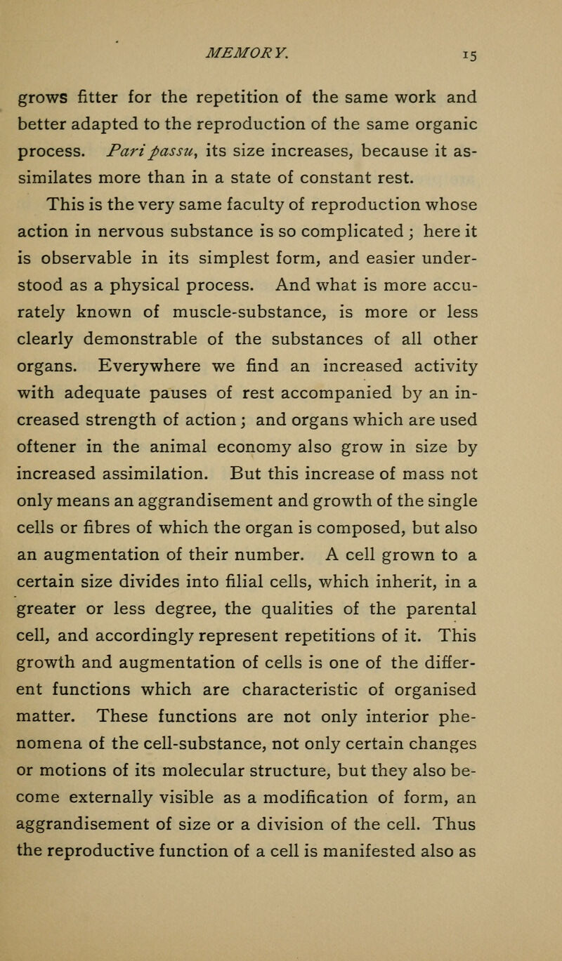 grows fitter for the repetition of the same work and better adapted to the reproduction of the same organic process. Pari passu, its size increases, because it as- similates more than in a state of constant rest. This is the very same faculty of reproduction whose action in nervous substance is so complicated ; here it is observable in its simplest form, and easier under- stood as a physical process. And what is more accu- rately known of muscle-substance, is more or less clearly demonstrable of the substances of all other organs. Everywhere we find an increased activity with adequate pauses of rest accompanied by an in- creased strength of action; and organs which are used oftener in the animal economy also grow in size by increased assimilation. But this increase of mass not only means an aggrandisement and growth of the single cells or fibres of which the organ is composed, but also an augmentation of their number. A cell grown to a certain size divides into filial cells, which inherit, in a greater or less degree, the qualities of the parental cell, and accordingly represent repetitions of it. This growth and augmentation of cells is one of the differ- ent functions which are characteristic of organised matter. These functions are not only interior phe- nomena of the cell-substance, not only certain changes or motions of its molecular structure, but they also be- come externally visible as a modification of form, an aggrandisement of size or a division of the cell. Thus the reproductive function of a cell is manifested also as