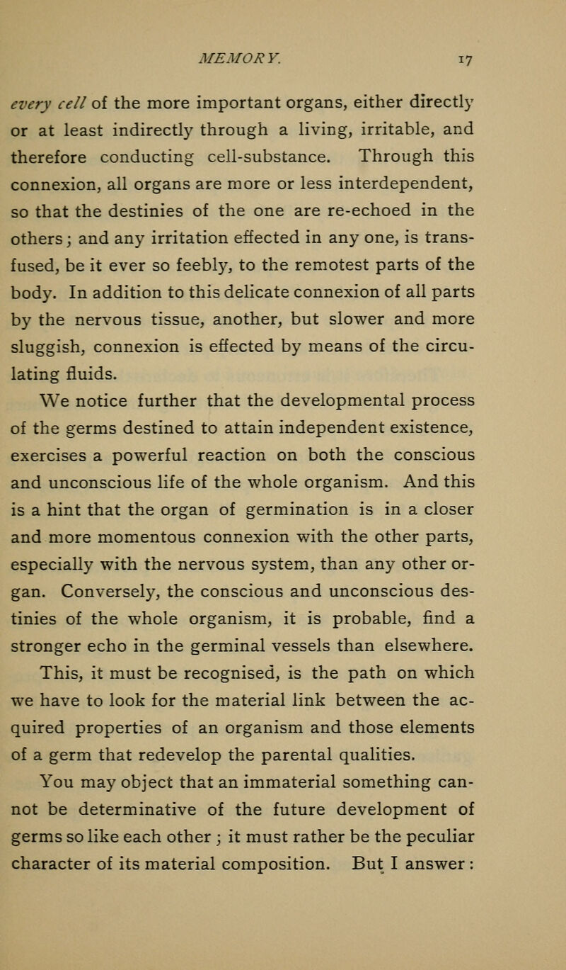 every cell of the more important organs, either directly or at least indirectly through a living, irritable, and therefore conducting cell-substance. Through this connexion, all organs are more or less interdependent, so that the destinies of the one are re-echoed in the others; and any irritation effected in any one, is trans- fused, be it ever so feebly, to the remotest parts of the body. In addition to this delicate connexion of all parts by the nervous tissue, another, but slower and more sluggish, connexion is effected by means of the circu- lating fluids. We notice further that the developmental process of the germs destined to attain independent existence, exercises a powerful reaction on both the conscious and unconscious life of the whole organism. And this is a hint that the organ of germination is in a closer and more momentous connexion with the other parts, especially with the nervous system, than any other or- gan. Conversely, the conscious and unconscious des- tinies of the whole organism, it is probable, find a stronger echo in the germinal vessels than elsewhere. This, it must be recognised, is the path on which we have to look for the material link between the ac- quired properties of an organism and those elements of a germ that redevelop the parental qualities. You may object that an immaterial something can- not be determinative of the future development of germs so like each other ; it must rather be the peculiar character of its material composition. But I answer :
