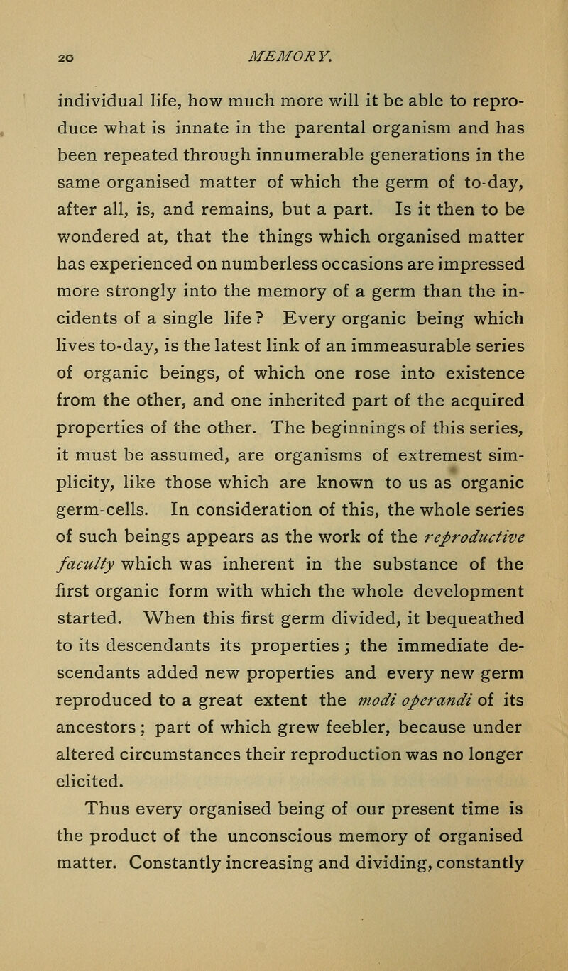 individual life, how much more will it be able to repro- duce what is innate in the parental organism and has been repeated through innumerable generations in the same organised matter of which the germ of to-day, after all, is, and remains, but a part. Is it then to be wondered at, that the things which organised matter has experienced on numberless occasions are impressed more strongly into the memory of a germ than the in- cidents of a single life ? Every organic being which lives to-day, is the latest link of an immeasurable series of organic beings, of which one rose into existence from the other, and one inherited part of the acquired properties of the other. The beginnings of this series, it must be assumed, are organisms of extremest sim- plicity, like those which are known to us as organic germ-cells. In consideration of this, the whole series of such beings appears as the work of the reproductive faculty which was inherent in the substance of the first organic form with which the whole development started. When this first germ divided, it bequeathed to its descendants its properties; the immediate de- scendants added new properties and every new germ reproduced to a great extent the modi operandi of its ancestors; part of which grew feebler, because under altered circumstances their reproduction was no longer elicited. Thus every organised being of our present time is the product of the unconscious memory of organised matter. Constantly increasing and dividing, constantly