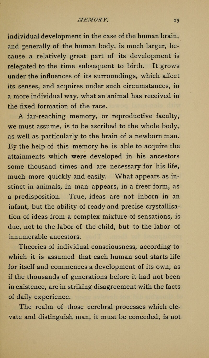 individual development in the case of the human brain, and generally of the human body, is much larger, be- cause a relatively great part of its development is relegated to the time subsequent to birth. It grows under the influences of its surroundings, which affect its senses, and acquires under such circumstances, in a more individual way, what an animal has received in the fixed formation of the race. A far-reaching memory, or reproductive faculty, we must assume, is to be ascribed to the whole body, as well as particularly to the brain of a newborn man. By the help of this memory he is able to acquire the attainments which were developed in his ancestors some thousand times and are necessary for his life, much more quickly and easily. What appears as in- stinct in animals, in man appears, in a freer form, as a predisposition. True, ideas are not inborn in an infant, but the ability of ready and precise crystallisa- tion of ideas from a complex mixture of sensations, is due, not to the labor of the child, but to the labor of innumerable ancestors. Theories of individual consciousness, according to which it is assumed that each human soul starts life for itself and commences a development of its own, as if the thousands of generations before it had not been in existence, are in striking disagreement with the facts of daily experience. The realm of those cerebral processes which ele- vate and distinguish man, it must be conceded, is not