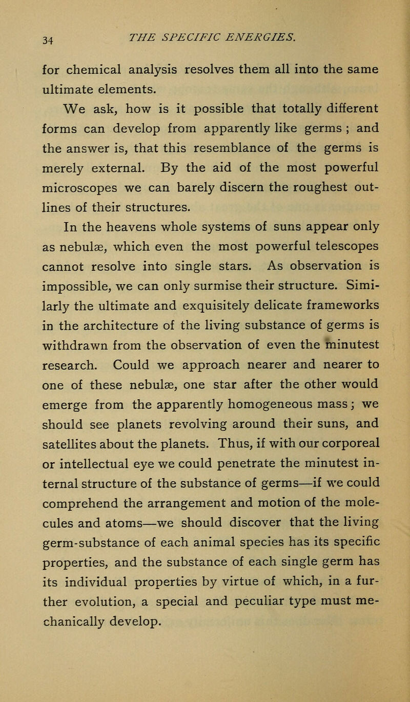 for chemical analysis resolves them all into the same ultimate elements. We ask, how is it possible that totally different forms can develop from apparently like germs ; and the answer is, that this resemblance of the germs is merely external. By the aid of the most powerful microscopes we can barely discern the roughest out- lines of their structures. In the heavens whole systems of suns appear only as nebulae, which even the most powerful telescopes cannot resolve into single stars. As observation is impossible, we can only surmise their structure. Simi- larly the ultimate and exquisitely delicate frameworks in the architecture of the living substance of germs is withdrawn from the observation of even the minutest research. Could we approach nearer and nearer to one of these nebulae, one star after the other would emerge from the apparently homogeneous mass; we should see planets revolving around their suns, and satellites about the planets. Thus, if with our corporeal or intellectual eye we could penetrate the minutest in- ternal structure of the substance of germs—if we could comprehend the arrangement and motion of the mole- cules and atoms—we should discover that the living germ-substance of each animal species has its specific properties, and the substance of each single germ has its individual properties by virtue of which, in a fur- ther evolution, a special and peculiar type must me- chanically develop.