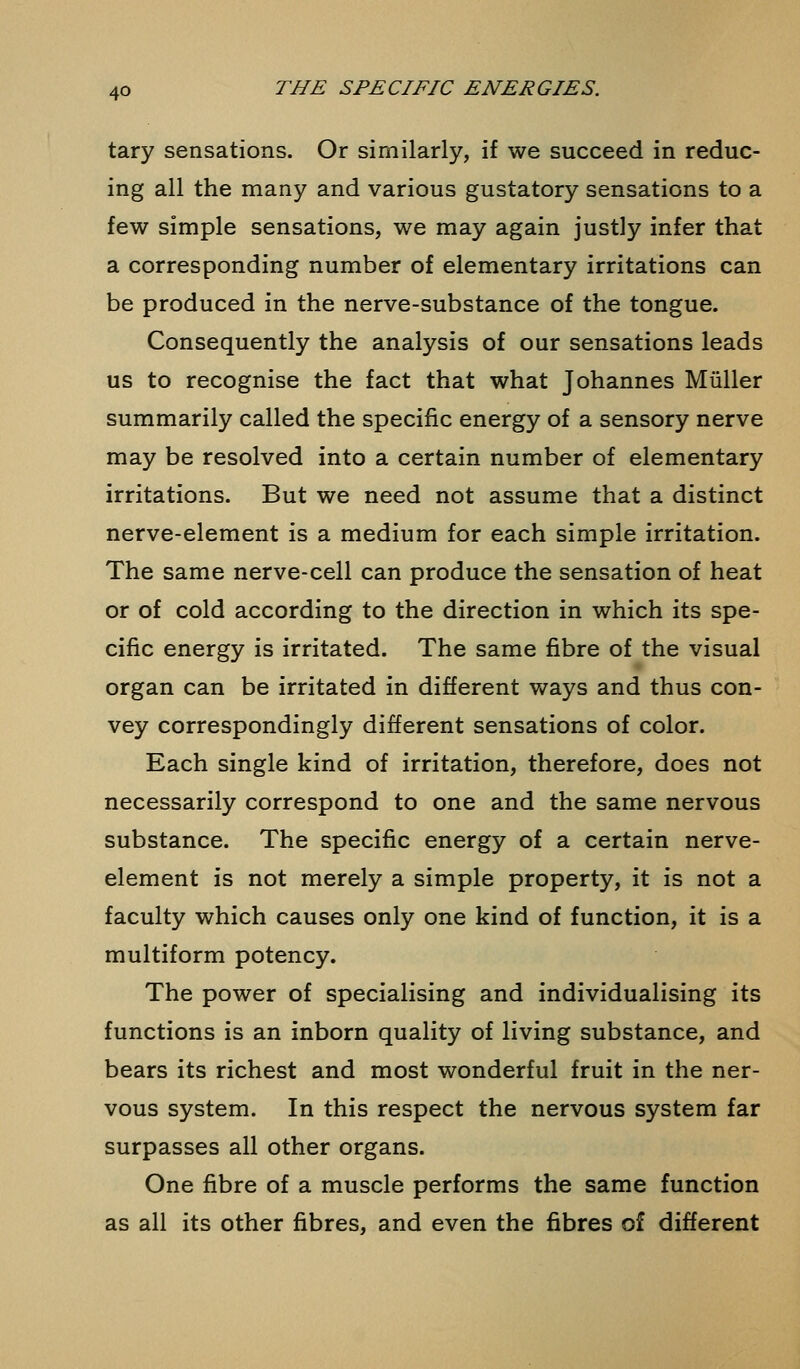 tary sensations. Or similarly, if we succeed in reduc- ing all the many and various gustatory sensations to a few simple sensations, we may again justly infer that a corresponding number of elementary irritations can be produced in the nerve-substance of the tongue. Consequently the analysis of our sensations leads us to recognise the fact that what Johannes Miiller summarily called the specific energy of a sensory nerve may be resolved into a certain number of elementary irritations. But we need not assume that a distinct nerve-element is a medium for each simple irritation. The same nerve-cell can produce the sensation of heat or of cold according to the direction in which its spe- cific energy is irritated. The same fibre of the visual organ can be irritated in different ways and thus con- vey correspondingly different sensations of color. Each single kind of irritation, therefore, does not necessarily correspond to one and the same nervous substance. The specific energy of a certain nerve- element is not merely a simple property, it is not a faculty which causes only one kind of function, it is a multiform potency. The power of specialising and individualising its functions is an inborn quality of living substance, and bears its richest and most wonderful fruit in the ner- vous system. In this respect the nervous system far surpasses all other organs. One fibre of a muscle performs the same function as all its other fibres, and even the fibres of different