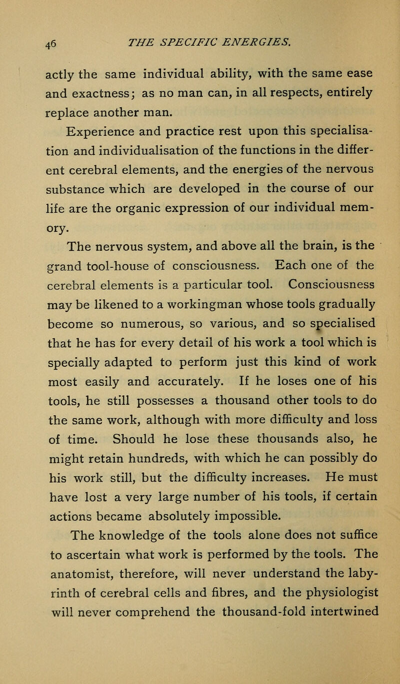actly the same individual ability, with the same ease and exactness; as no man can, in all respects, entirely replace another man. Experience and practice rest upon this specialisa- tion and individualisation of the functions in the differ- ent cerebral elements, and the energies of the nervous substance which are developed in the course of our life are the organic expression of our individual mem- ory. The nervous system, and above all the brain, is the grand tool-house of consciousness. Each one of the cerebral elements is a particular tool. Consciousness may be likened to a workingman whose tools gradually become so numerous, so various, and so specialised that he has for every detail of his work a tool which is specially adapted to perform just this kind of work most easily and accurately. If he loses one of his tools, he still possesses a thousand other tools to do the same work, although with more difficulty and loss of time. Should he lose these thousands also, he might retain hundreds, with which he can possibly do his work still, but the difficulty increases. He must have lost a very large number of his tools, if certain actions became absolutely impossible. The knowledge of the tools alone does not suffice to ascertain what work is performed by the tools. The anatomist, therefore, will never understand the laby- rinth of cerebral cells and fibres, and the physiologist will never comprehend the thousand-fold intertwined