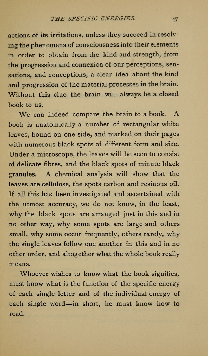 actions of its irritations, unless they succeed in resolv- ing the phenomena of consciousness into their elements in order to obtain from the kind and strength, from the progression and connexion of our perceptions, sen- sations, and conceptions, a clear idea about the kind and progression of the material processes in the brain. Without this clue the brain will always be a closed book to us. We can indeed compare the brain to a book. A book is anatomically a number of rectangular white leaves, bound on one side, and marked on their pages with numerous black spots of different form and size. Under a microscope, the leaves will be seen to consist of delicate fibres, and the black spots of minute black granules. A chemical analysis will show that the leaves are cellulose, the spots carbon and resinous oil. If all this has been investigated and ascertained with the utmost accuracy, we do not know, in the least, why the black spots are arranged just in this and in no other way, why some spots are large and others small, why some occur frequently, others rarely, why the single leaves follow one another in this and in no other order, and altogether what the whole book really means. Whoever wishes to know what the book signifies, must know what is the function of the specific energy of each single letter and of the individual energy of each single word—in short, he must know how to read.