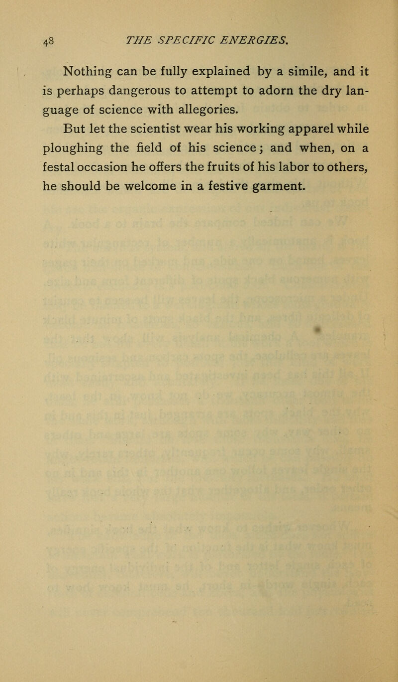 Nothing can be fully explained by a simile, and it is perhaps dangerous to attempt to adorn the dry lan- guage of science with allegories. But let the scientist wear his working apparel while ploughing the field of his science; and when, on a festal occasion he offers the fruits of his labor to others, he should be welcome in a festive garment.