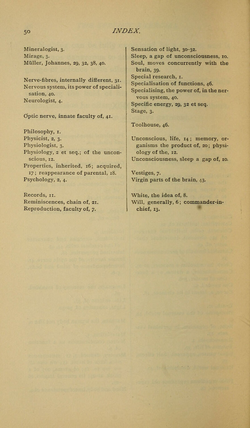 Mineralogist, 3. Mirage, 3. Muller, Johannes, 29, 32, 38, 40. Nerve-fibres, internally different, 31. Nervous system, its power of speciali- sation, 40. Neurologist, 4. Optic nerve, innate faculty of, 41. Philosophy, 1. Physicist, 2, 3. Physiologist, 3. Physiology, 2 et seq.; of the uncon- scious, 12. Properties, inherited, 16; acquired, 17 ; reappearance of parental, 18. Psychology, 2, 4. Records, n. Reminiscences, chain of, 21. Reproduction, faculty of, y. Sensation of light, 30-32. Sleep, a gap of unconsciousness, 10. Soul, moves concurrently with the brain, 39. Special research, 1. Specialisation of functions, 46. Specialising, the power of, in the ner- vous system, 40. Specific energy, 29, 32 et seq. Stage, 3. Toolhouse, 46. Unconscious, life, 14; memory, or- ganisms the product of, 20; physi- ology of the, 12. Unconsciousness, sleep a gap of, 10. Vestiges, 7. Virgin parts of the brain, 43. White, the idea of, 8. Will, generally, 6 ; commander-in- chief, 13.