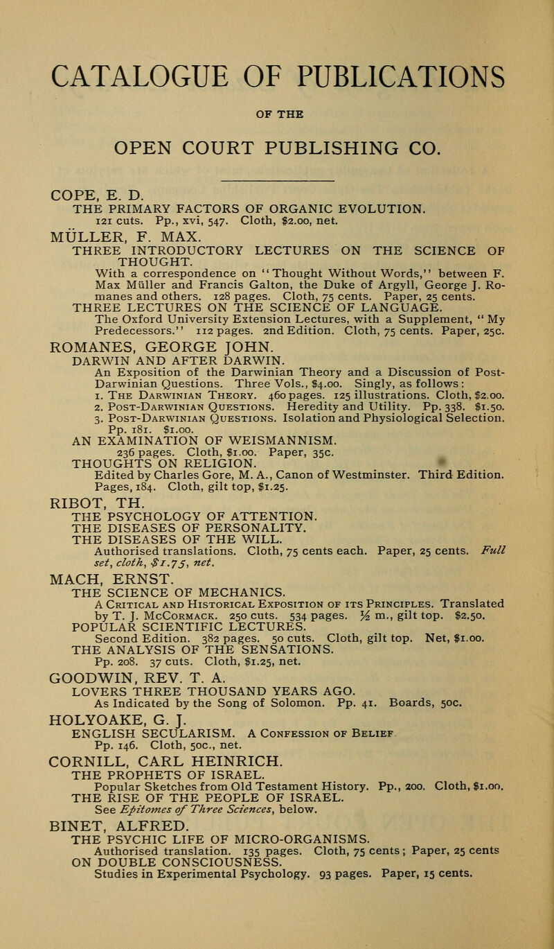 CATALOGUE OF PUBLICATIONS OF THE OPEN COURT PUBLISHING CO. COPE, E. D. THE PRIMARY FACTORS OF ORGANIC EVOLUTION. 121 cuts. Pp., xvi, 547. Cloth, $2.00, net. MULLER, F. MAX. THREE INTRODUCTORY LECTURES ON THE SCIENCE OF THOUGHT. With a correspondence on Thought Without Words, between F. Max Muller and Francis Galton, the Duke of Argyll, George J. Ro- manes and others. 128 pages. Cloth, 75 cents. Paper, 25 cents. THREE LECTURES ON THE SCIENCE OF LANGUAGE. The Oxford University Extension Lectures, with a Supplement,  My Predecessors. 112 pages. 2nd Edition. Cloth, 75 cents. Paper, 25c. ROMANES, GEORGE JOHN. DARWIN AND AFTER DARWIN. An Exposition of the Darwinian Theory and a Discussion of Post- Darwinian Questions. Three Vols., $4.00. Singly, as follows: 1. The Darwinian Theory. 460 pages. 125 illustrations. Cloth, $2.00. 2. Post-Darwinian Questions. Heredity and Utility. Pp.338. $1.50. 3. Post-Darwinian Questions. Isolation and Physiological Selection. Pp. 181. $1.00. AN EXAMINATION OF WEISMANNISM. 236 pages. Cloth, $1.00. Paper, 35c. THOUGHTS ON RELIGION. Edited by Charles Gore, M. A., Canon of Westminster. Third Edition. Pages, 184. Cloth, gilt top, $1.25. RIBOT, TH. THE PSYCHOLOGY OF ATTENTION. THE DISEASES OF PERSONALITY. THE DISEASES OF THE WILL. Authorised translations. Cloth, 75 cents each. Paper, 25 cents. Full set, cloth, $1.75, net. MACH, ERNST. THE SCIENCE OF MECHANICS. A Critical and Historical Exposition or its Principles. Translated by T. J. McCormack. 250 cuts. 534 pages. %, m., gilt top. $2.50. POPULAR SCIENTIFIC LECTURES. Second Edition. 382 pages. 50 cuts. Cloth, gilt top. Net, $1.00. THE ANALYSIS OF THE SENSATIONS. Pp. 208. 37 cuts. Cloth, #1.25, net. GOODWIN, REV. T. A. LOVERS THREE THOUSAND YEARS AGO. As Indicated by the Song of Solomon. Pp. 41. Boards, 50c. HOLYOAKE, G. J. ENGLISH SECULARISM. A Confession of Belief Pp. 146. Cloth, 50c., net. CORNILL, CARL HEINRICH. THE PROPHETS OF ISRAEL. Popular Sketches from Old Testament History. Pp., 200. Cloth, $1.00. THE RISE OF THE PEOPLE OF ISRAEL. See Epitomes of Three Sciences, below. BINET, ALFRED. THE PSYCHIC LIFE OF MICRO-ORGANISMS. Authorised translation. 135 pages. Cloth, 75 cents; Paper, 25 cents ON DOUBLE CONSCIOUSNESS.