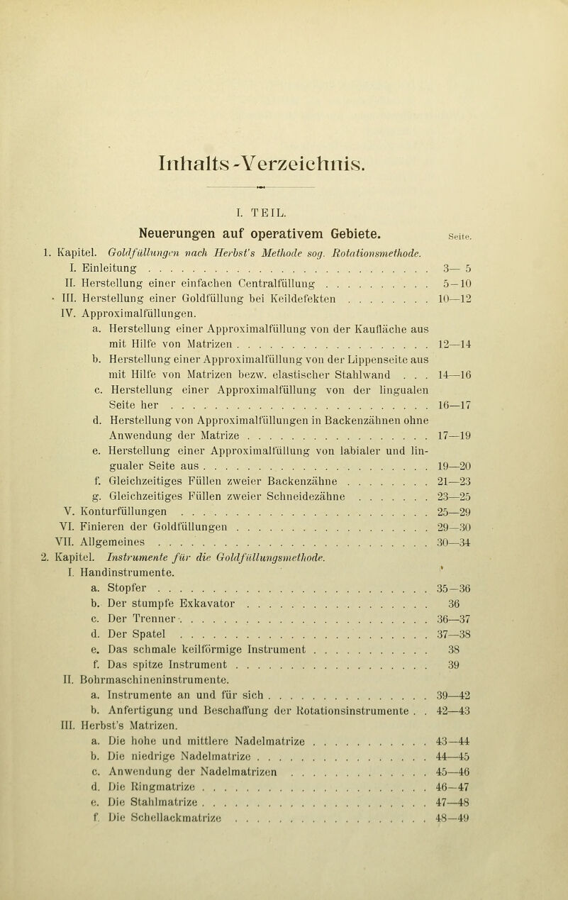 Inhalts -YerzeichnivS. I. TEIL. Neuerungen auf operativem Gebiete. seite. 1. Kapitel. Goldfullungcn nach lierhst's Methode sog. Rotationsmeihode. I. Einleitung 3— 5 II. Herstellung einer einfachen CentralfüUung 5 — 10 ■ in. Herstellung einer Goldfüllung bei Keildefekten 10—12 IV. Approximalfüllungen. a. Herstellung einer Approximalfüllung von der Kaufläclie aus mit Hilfe von Matrizen 12—14 b. Herstellung einer Approximalfüllung von der Lippenseite aus mit Hilfe von Matrizen bezw. elastischer Stahlwand . . . 14—16 c. Herstellung einer Approximalfüllung von der lingualen Seite her 16—17 d. Herstellung von Approximalfüllungen in Backenzähnen ohne Anwendung der Matrize 17—19 e. Herstellung einer Approximalfüllung von labialer und lin- gualer Seite aus 19—20 f. Gleichzeitiges Füllen zweier Backenzähne 21—23 g. Gleichzeitiges Füllen zweier Schneidezähne 23—25 V. Konturfüllungen 25—29 VI. Finieren der Goldfüllungen 29—30 VII. Allgeraeines 30—34 2. Kapitel. Instrumente für die Goldfüllungsmethode. I. Handinstrumente. a. Stopfer . 35—36 b.- Der stumpfe Exkavator 36 c. Der Trenner • 36—37 d. Der Spatel 37—38 e. Das schmale keilförmige Instrument 38 f. Das spitze Instrument 39 II. Bohrmaschineninstrumente. a. Instrumente an und für sich 39—42 b. Anfertigung und Beschaffung der Rotationsinstrumente . . 42—43 III. Herbst's Matrizen. a. Die hohe und mittlere Nadelmatrize 43—44 b. Die niedrige Nadelmatrize 44—45 c. Anwendung der Nadelmatrizen 45—46 d. Die Ringmatrize 46—47 e. Die Stahlmatrize 47—48 f. Die Schellackmatrize 48—49