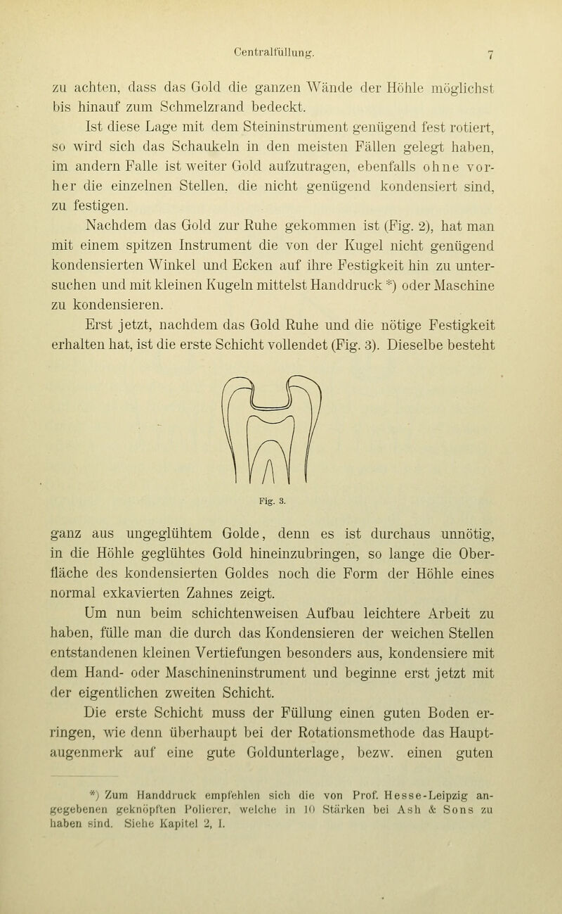 ZU achten, class das Gold die ganzen Wände der Höhle möglichst bis hinauf zum Schmelzrand bedeckt. Ist diese Lage mit dem Steininstrument genügend fest rotiert, so wird sich das Schaukeln in den meisten Fällen gelegt haben, im andern Falle ist weiter Gold aufzutragen, ebenfalls ohne vor- her die einzelnen Stellen, die nicht genügend kondensiert sind, zu festigen. Nachdem das Gold zur Ruhe gekommen ist (Fig. 2), hat man mit einem spitzen Instrument die von der Kugel nicht genügend kondensierten Winkel und Ecken auf ihre Festigkeit hin zu unter- suchen und mit kleinen Kugeln mittelst Handdruck *) oder Maschine zu kondensieren. Erst jetzt, nachdem das Gold Ruhe und die nötige Festigkeit erhalten hat, ist die erste Schicht vollendet (Fig. 3). Dieselbe besteht Fig. 3. ganz aus ungeglühtem Golde, denn es ist durchaus unnötig, in die Höhle geglühtes Gold hineinzubringen, so lange die Ober- fläche des kondensierten Goldes noch die Form der Höhle eines normal exkavierten Zahnes zeigt. Um nun beim schichtenweisen Aufbau leichtere Arbeit zu haben, fülle man die durch das Kondensieren der weichen Stellen entstandenen kleinen Vertiefungen besonders aus, kondensiere mit dem Hand- oder Maschineninstrument und beginne erst jetzt mit der eigentlichen zweiten Schicht. Die erste Schicht muss der Füllung einen guten Boden er- ringen, A\ae denn überhaupt bei der Rotationsmethode das Haupt- augenmerk auf eine gute Goldunterlage, bezw. einen guten *; Zum Handdi'uck empfehlen sich die von Prof. Hesse-Leipzig an- gegebenen geknöpften Polierer, welclie in 10 Stärken bei Ash & Sons zu haben sind. Siehe Kapitel 2, 1.