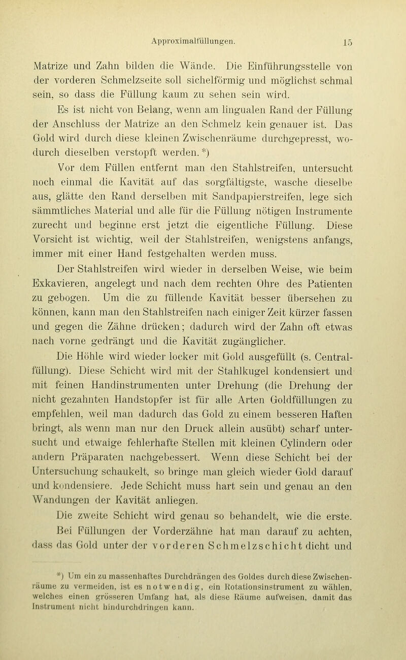 Matrize und Zahn bilden die Wände. Die lilinführungsstelle von der vorderen Schmelzseite soll sichelförmig und möglichst schmal sein, so dass die Füllung kaum zu sehen sein wird. Es ist nicht von Belang, wenn am lingualen Rand der Füllung der Anschluss der Matrize an den Schmelz kein genauer ist. Das Gold wird durch diese kleinen Zwischenräume durchgepresst, wo- durch dieselben verstopft werden. *) Vor dem Füllen entfernt man den Stahlstreifen, untersucht noch einmal die Kavität auf das sorgfältigste, wasche dieselbe aus, glätte den Rand derselben mit Sandpapierstreifen, lege sich sämmtliches Material und alle für die Füllung nötigen Instrumente zurecht und beginne erst jetzt die eigentliche Füllung. Diese Vorsicht ist wichtig, weil der Stahlstreifen, wenigstens anfangs, immer mit einer Hand festgehalten werden muss. Der Stahlstreifen wird wieder in derselben Weise, wie beim Exkavieren, angelegt und nach dem rechten Ohre des Patienten zu gebogen. Um die zu füllende Kavität besser übersehen zu können, kann man den Stahlstreifen nach einiger Zeit kürzer fassen und gegen die Zähne drücken; dadurch wird der Zahn oft etwas nach vorne gedrängt und die Kavität zugänglicher. Die Höhle wird wieder locker mit Gold ausgefüllt (s. Central- füllung). Diese Schicht wird mit der Stahlkugel kondensiert und mit feinen Handinstrumenten unter Drehung (die Drehung der nicht gezahnten Handstopfer ist für alle Arten Goldfüllungen zu empfehlen, weil man dadurch das Gold zu einem besseren Haften bringt, als wenn man nur den Druck allein ausübt) scharf unter- sucht und etwaige fehlerhafte Stellen mit kleinen Cylindern oder andern Präparaten nachgebessert. Wenn diese Schicht bei der Untersuchung schaukelt, so bringe man gleich wieder Gold darauf und k(jndensiere. Jede Schicht muss hart sein und genau an den Wandungen der Kavität anliegen. Die zweite Schicht wird genau so behandelt, wie die erste. Bei Füllungen der Vorderzähne hat man darauf zu achten, dass das Gold unter der vorderen Schmelzschicht dicht und *j Um ein zu massenhaftes Durchdrängen des Goldes durch diese Zwischen- räume zu vermeiden, ist es notwendig, ein liotationsinstrument zu wählen, welches einen grösseren Umfang hat, als diese Räume aul'weisen, damit das Instrument nic.iit liinduiclidiingeii kann.