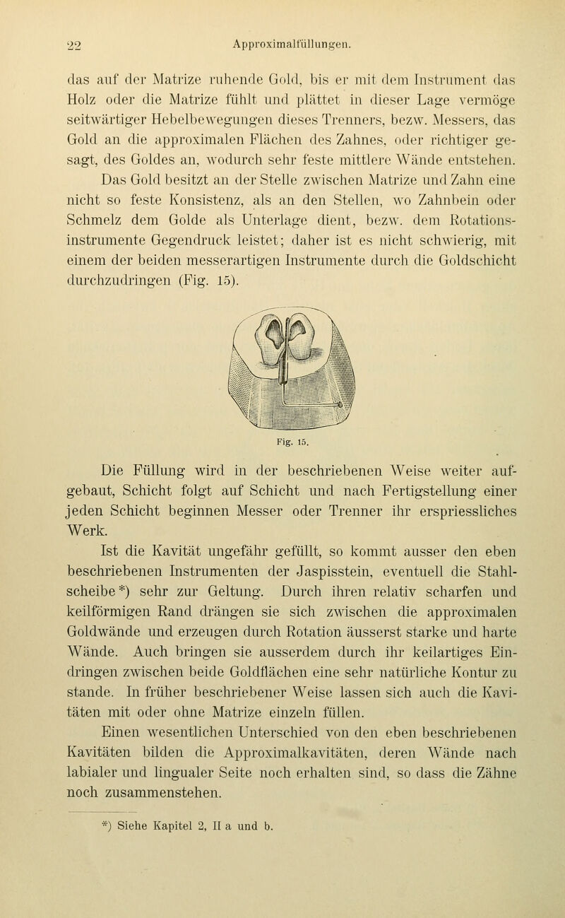 das auf der Matrize ruhende Gold, bis er mit dem Instrument das Holz oder die Matrize fühlt und plättet in dieser Lage vermöge seitwärtiger Hebelbewegungen dieses Trenners, bezw. Messers, das Gold an die approximalen Flächen des Zahnes, oder richtiger ge- sagt, des Goldes an, wodurch sehr feste mittlere Wände entstehen. Das Gold besitzt an der Stelle zwischen Matrize und Zahn eine nicht so feste Konsistenz, als an den Stellen, wo Zahnbein oder Schmelz dem Golde als Unterlage dient, bezw. dem Rotations- instrumente Gegendruck leistet; daher ist es nicht schwierig, mit einem der beiden messerartigen Instrumente durch die Goldschicht durchzudringen (Fig. 15). Fig. 15. Die Füllung wird in der beschriebenen Weise weiter auf- gebaut, Schicht folgt auf Schicht und nach Fertigstellung einer jeden Schicht beginnen Messer oder Trenner ihr erspriessliches Werk. Ist die Kavität ungefähr gefüllt, so kommt ausser den eben beschriebenen Instrumenten der Jaspisstein, eventuell die Stahl- scheibe*) sehr zur Geltung. Durch ihren relativ scharfen und keilförmigen Rand drängen sie sich zwischen die approximalen Goldwände und erzeugen durch Rotation äusserst starke und harte Wände. Auch bringen sie ausserdem durch ihr keilartiges Ein- dringen zwischen beide Goldflächen eine sehr natürliche Kontur zu Stande. In früher beschriebener Weise lassen sich auch die Kavi- täten mit oder ohne Matrize einzeln füllen. Einen wesentlichen Unterschied von den eben beschriebenen Kavitäten bilden die Approximalkavitäten, deren Wände nach labialer und lingualer Seite noch erhalten sind, so dass die Zähne noch zusammenstehen.