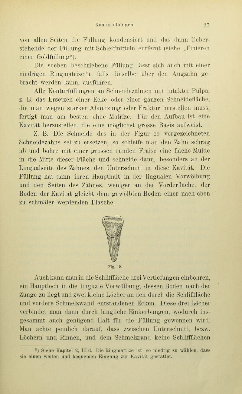 von allen Seiten die PüUnng kondensiert und flas dann Ueber- stehende der Füllung mit Schleifmitteln entfernt (siehe „Pinieren einer GoldfüUung). Die soeben beschriebene Füllung lässt sich auch mit einer niedrigen Ringmatrize *), falls dieselbe über den Augzahn ge- bracht werden kann, ausführen. Alle Konturfüllungen an Schneidezähnen mit intakter Pulpa, z. B. das Ersetzen einer Ecke oder einer ganzen Schneidefläche, die man wegen starker Abnutzung oder Fraktur herstellen muss, fertigt man am besten ohne Matrize. Für den Aufbau ist eine Kavität herzustellen, die eine möglichst grosse Basis aufweist. Z. B. Die Schneide des in der Figur 19 vorgezeichneten Schneidezahns sei zu ersetzen, so schleife man den Zahn schräg ab und bohre mit einer grossen runden Fraise eine flache Mulde in die Mitte dieser Fläche und schneide dann, besonders an der Lingualseite des Zahnes, den Unterschnitt in diese Kavität. Die Füllung hat dann ihren Haupthalt in der lingualen Vorwölbung und den Seiten des Zahnes, weniger an der Vorderfläche, der Boden der Kavität gleicht dem gewölbten Boden einer nach oben zu schmäler werdenden Flasche. Fig. 19. Auch kann man in die Schlifffläche drei Vertiefungen einbohren, ein Hauptloch in die linguale Vorwölbung, dessen Boden nach der Zunge zu liegt und zwei kleine Löcher an den durch die Schlifffläche und vordere Schmelzwand entstandenen Ecken. Diese drei Löcher verbindet man dann durch längliche Einkerbungen, wodurch ins- gesammt auch genügend Halt für die Füllung gewonnen wird. Man achte peinlich darauf, dass zwischen ünterschnitt, bezw. Löchern und Rinnen, und dem Schmelzrand keine Schliffflächen *) Sifihe Kapitel 2, III d. iJic Ringniatrize ist so ni(;drig zu wählen, dass sie einen weiten und bequemen Eingang zur Kavität gestattet.