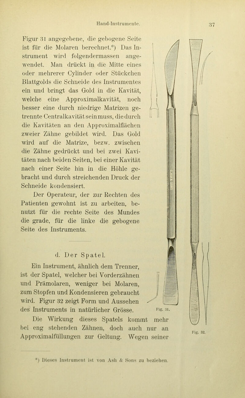 Figur 31 angegebene, die gebogene Seite ist für die Molaren berechnet.*) Das In- strument wird folgendermassen ange- wendet. Man drückt in die Mitte eines oder mehrerer Cylinder oder Stückchen Blattgolds die Schneide des Instrumentes ein und bringt das Gold in die Kavität, welche eine Approximalkavität, noch besser eine durch niedrige Matrizen ge- trennte Centralkavitätseinmuss, die durch die Kavitäten an den Approximalflächen zweier Zähne gebildet wird. Das Gold wird auf die Matrize, bezw. zwischen die Zähne gedrückt und bei zwei Kavi- täten nach beiden Seiten, bei einer Kavität nach einer Seite hin in die Höhle ge- bracht und durch streichenden Druck der Schneide kondensiert. Der Operateur, der zur Rechten des Patienten gewohnt ist zu arbeiten, be- nutzt für die rechte Seite des Mundes die grade, für die linke die gebogene Seite des Instruments. d. Der Spatel. Ein Instrument, ähnlich dem Trenner, ist der Spatel, welcher bei Vorderzähnen und Prämolaren, weniger bei Molaren, zum Stopfen und Kondensieren gebraucht wird. Figur 32 zeigt Form und Aussehen des Instruments in natürücher Grösse. Die Wirkung dieses Spatels kommt mehr bei eng stehenden Zähnen, doch auch nur an Approximalfüllungen zur Geltung. Wegen seiner Fig. 31. Fig. 32. *) Dieses Instrument ist von Ash & Sons zu beziehen.