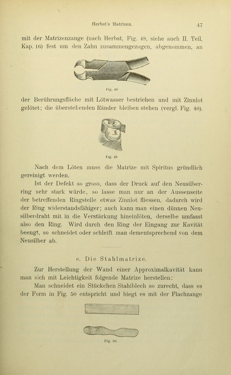 mit der Matrizenzange (nach Herbst, Fig. 48, sielie auch 11. Teil, Kap. 16) fest um den Zahn zusammengezogen, abgenommen, an Fig. 48 der Berührungsfläche mit Lötwasser bestrichen und mit Zinnlot gelötet; die überstehenden Ränder bleiben stehen (vergl. Fig. 40). Fig. 49. Nach dem Löten muss die Matrize mit Spiritus gründlich gereinigt werden, Ist der Defekt so gross, dass der Druck auf den Neusilber- ring sehr stark würde, so lasse man nur an der Aussenseite der betreftenden Ringstelle etwas Zimilot fliessen, dadurch wird der Ring widerstandsfähiger; auch kann man einen dünnen Neu- silbe]draht mit in die Verstärkung hineinlöten, derselbe umfasst also den Ring. Wird durch den Ring der Eingang zur Kavität beengt, so schneidet oder schleift man dementsprechend von dem Neusilber ab. e. Die Stahlmatrize. Zur Herstellung der Wand einer Approximalkavität kann man sich mit Leichtigkeit folgende Matrize herstellen: Man schneidet ein Stückchen Stahlblech so zurecht, dass es der Form in Fig. 50 entspricht und biegt es mit der Flachzange