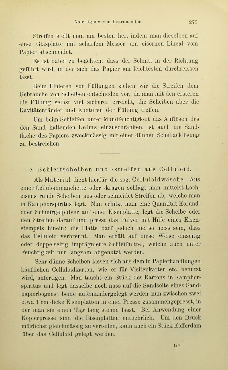 Streifen stellt man am besten her, indem man dieselben auf einer Glasplatte mit scharfem Messer am eisernen Lineal vom Papier abschneidet. Es ist dabei zu beächten, dass der Schnitt in der Richtung geführt wird, in der sich das Papier am leichtesten durchreissen lässt. Beim Finieren von Füllungen ziehen wir die Streifen dem Gebrauche von Scheiben entschieden vor, da man mit den ersteren die Füllung selbst viel sicherer erreicht, die Scheiben aber die Kavitätenränder und Konturen der Füllung trelfen. Um beim Schleifen unter Mundfeuchtigkeit das Auflösen des den Sand haltenden Leims einzuschränken, ist auch die Sand- fläche des Papiers zweckmässig mit einer dünnen Schellacklösung zu bestreichen. e. Schleifscheiben und -streifen aus Celluloid. Als Material dient hierfür die sog. Celluloidwäsche. Aus einer Celluloidmanchette oder -kragen schlägt man mittelst Loch- eisens runde Scheiben aus oder schneidet Streifen ab, welche man in Kamphorspiritus legt. Nun ei'hitzt man eine Quantität Korund- oder Schmirgelpulver auf einer Eisenplatte, legt die Scheibe oder den Streifen darauf und presst das Pulver mit Hilfe eines Eisen- stempels hinein; die Platte darf jedoch nie so heiss sein, dass das Celluloid verbrennt. Man erhält auf diese Weise einseitig oder doppelseitig imprägnierte Schleifmittel, welche auch unter Feuchtigkeit nur langsam abgenutzt werden. Sehr dünne Scheiben lassen sich aus dem in Papierhandlungen käuflichen Celluloidkarton, wie er für Visitenkarten etc. benutzt wird, anfertigen. Man taucht ein Stück des Kartons in Kamphor- spiritus und legt dasselbe noch nass auf die Sandseite eines Sand- papierbogens; beide aufeinandergelegt werden nun zwischen zwei etwa 1 cm dicke Eisenplatten in einer Presse zusammengepresst, in der man sie einen Tag lang stehen lässt. Bei Anwendung einer Kopierpresse sind die Eisenplatten entbehrlich. Um den Druck möglichst gieichmässig zu verteilen, kann auch ein Stück Kofferdam über das Celluloid gelegt werden. 18*