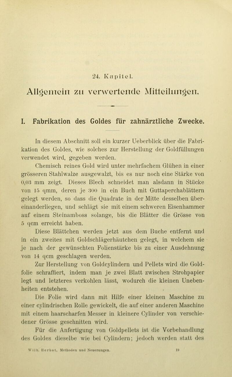 24 Kapitel. Allgemein zu verwertende Mitteilungen, I. Fabrikation des Goldes für zahnärztliche Zwecke. In diesem Abschnitt soli ein Icurzer Ueberblick über die Fabri- kation des Goldes, wie solches zur Herstellung der Goldfüllungen verwendet wird, gegeben werden. Chemisch reines Gold wird unter melirfachem Glühen in einer grösseren Stahlwalze ausgewalzt, bis es nur noch eine Stärke von 0,03 mm zeigt. Dieses Blech schneidet man alsdann in Stücke von 15 qmm, deren je 300 in ein Buch mit Guttaperchablättern gelegt werden, so dass die Quadrate in der Mitte desselben über- einanderliegen, und schlägt sie mit einem schweren Eisenhammer auf einem Steinamboss solange, bis die Blätter die Grösse von 5 qcm erreicht haben. Diese Blättchen werden jetzt aus dem Buche entfernt und in ein zweites mit Goldschlägerhäutchen gelegt, in welchem sie je nach der gewünschten Folienstärke bis zu einer Ausdehnung von 14 qcm geschlagen werden. Zur Herstellung von Goldcylindern und Pellets wird die Gold- folie schraffiert, indem man je zwei Blatt zwischen Strohpapier legt und letzteres verkohlen lässt, wodurch die kleinen Uneben- heiten entstehen. Die Fohe wird dann mit Hilfe einer kleinen Maschine zu einer cylindrischen Rolle gewickelt, die auf einer anderen Maschine mit einem haarscharfen Messer in kleinere Cylinder von verschie- dener Grösse geschnitten wird. Für die Anfertigung von Goldpellets ist die Vorbehandlung des Goldes dieselbe wie bei Cylindern; jedoch werden statt des