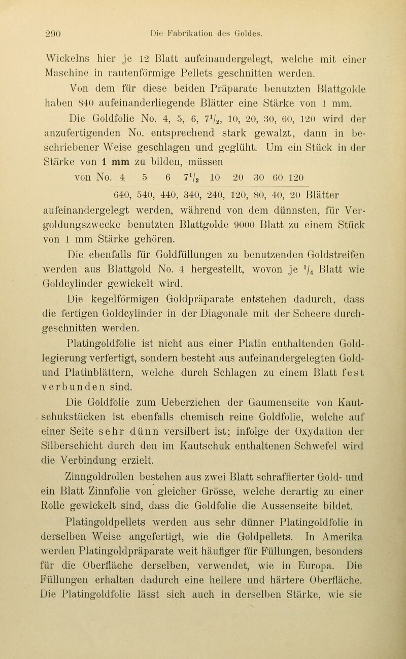 Wickeins hier je 12 Blatt aufeinandergelegt, welche mit einer Maschine in rautenförmige Pellets geschnitten werden. Von dem für diese beiden Präparate benutzten Blattgolde haben 840 aufein anderliegende Blätter eine Stärke von 1 mm. Die Goldfolie No. 4, 5, 6, 7V2, 10, 20, 80, 60, 120 wird der anzufertigenden No. entsprechend stark gewalzt, dann in be- schriebener Weise geschlagen und geglüht. Um ein Stück in der Stärke von 1 mm zu bilden, müssen von No. 4 5 6 7V2 10 20 30 60 120 640, 540, 440, 340, 240, 120, 80, 40, 20 Blätter aufeinandergelegt werden, während von dem dünnsten, für Ver- goldungszwecke benutzten Blattgolde 9000 Blatt zu einem Stück von 1 mm Stärke gehören. Die ebenfalls für Goldfüllungen zu benutzenden Goldstreifen werden aus Blattgold No. 4 hergestellt, wovon je ^4 Blatt wie Goldcylinder gewickelt wird. Die kegelförmigen Goldpräparate entstehen dadurch, dass die fertigen Goldcylinder in der Diagonale mit der Scheere durch- geschnitten werden. PlatingoldfoHe ist nicht aus einer Platin enthaltenden Gold- legierung verfertigt, sondern besteht aus aufeinandergelegten Gold- und Platinblättern, welche durch Schlagen zu einem Blatt fest verbunden sind. Die Goldfolie zum Ueberziehen der Gaumenseite von Kaut- schukstücken ist ebenfalls chemisch reine Goldfolie, welche auf einer Seite sehr dünn versilbert ist; infolge der Oxydation der Silberschicht durch den im Kautschuk enthaltenen Schwefel wird die Verbindung erzielt. Zinngoldrollen bestehen aus zwei Blatt schraffierter Gold- und ein Blatt Zinnfolie von gleicher Grösse, welche derartig zu einer Rolle gewickelt sind, dass die Goldfolie die Aussenseite bildet. Platingoldpellets werden aus sehr dünner Platingoldfolie in derselben Weise angefertigt, wie die Goldpellets. In Amerika werden Platingoldpräparate weit häufiger für Füllungen, besonders für die Oberüäche derselben, verwendet, wie in Europa. Die Füllungen erhalten dadurch eine hellere und härtere Oberfläche. Die Platingoldfolie lässt sich auch in derselben Stärke, wie sie