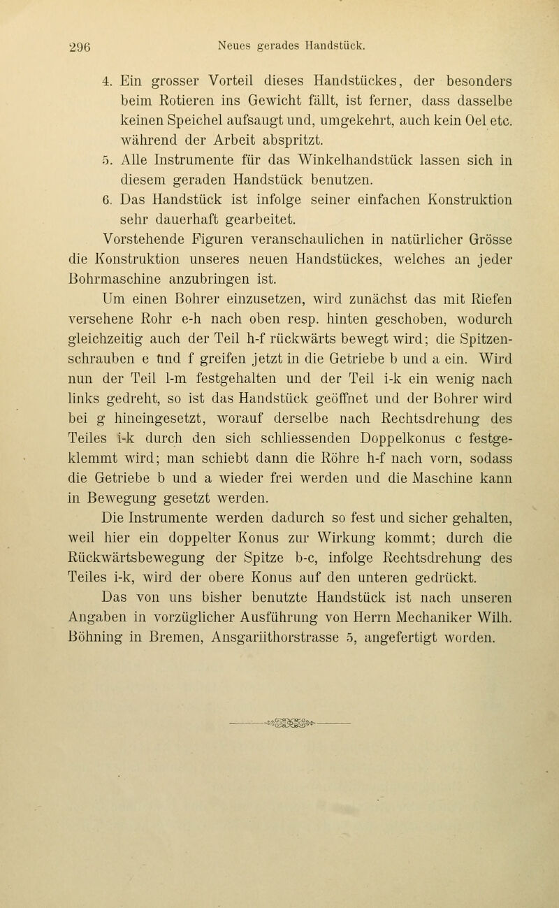 4. Ein grosser Vorteil dieses Handstückes, der besonders beim Rotieren ins Gewicht fällt, ist ferner, dass dasselbe keinen Speichel aufsaugt und, umgekehrt, auch kein Oel etc. während der Arbeit abspritzt. 5. Alle Instrumente für das Winkelhandstück lassen sich in diesem geraden Handstück benutzen. 6. Das Handstück ist infolge seiner einfachen Konstruktion sehr dauerhaft gearbeitet. Vorstehende Figuren veranschaulichen in natürlicher Grösse die Konstruktion unseres neuen Handstückes, welches an jeder Bohrmaschine anzubringen ist. Um einen Bolirer einzusetzen, wird zunächst das mit Riefen versehene Rohr e-h nach oben resp. hinten geschoben, wodurch gleichzeitig auch der Teil h-f rückwärts bewegt wird; die Spitzen- schrauben e und f greifen jetzt in die Getriebe b und a ein. Wird nun der Teil 1-m festgehalten und der Teil i-k ein wenig nach links gedreht, so ist das Handstück geöffnet und der Bohrer wird bei g hineingesetzt, worauf derselbe nach Rechtsdreliung des Teiles i-k durch den sich schliessenden Doppelkonus c festge- klemmt wird; man schiebt dann die Röhre h-f nach vorn, sodass die Getriebe b und a wieder frei werden und die Maschine kann in Bewegung gesetzt werden. Die Instrumente werden dadurch so fest und sicher gehalten, weil hier ein doppelter Konus zur Wirkung kommt; durch die Rückwärtsbewegung der Spitze b-c, infolge Rechtsdrehung des Teiles i-k, wird der obere Konus auf den unteren gedrückt. Das von uns bisher benutzte Handstück ist nach unseren Angaben in vorzüglicher Ausführung von Herrn Mechaniker Wilh. Böhning in Bremen, Ansgariithorstrasse 5, angefertigt worden.