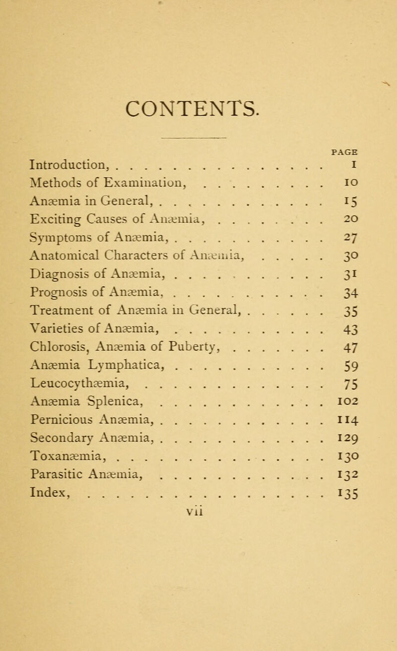 COiNTENTS. PAGH Introduction, I Methods of Examination, lo Anaemia in General, 15 Exciting Causes of Antemia, 20 Symptoms of Anaemia, 27 Anatomical Characters of Ameiiiia, 30 Diagnosis of Anaemia, 31 Prognosis of Anaemia 34 Treatment of Anaemia iu General, 35 Varieties of Anaemia, 43 Chlorosis, Ancemia of Puberty, 47 Anaemia Lymphatica, 59 Leucocythaemia, 75 Anaemia Splenica, 102 Pernicious Anaemia, 114 Secondary Anaemia, 129 Toxan^emia, 130 Parasitic Anarmia, 132 Index, 135 vii