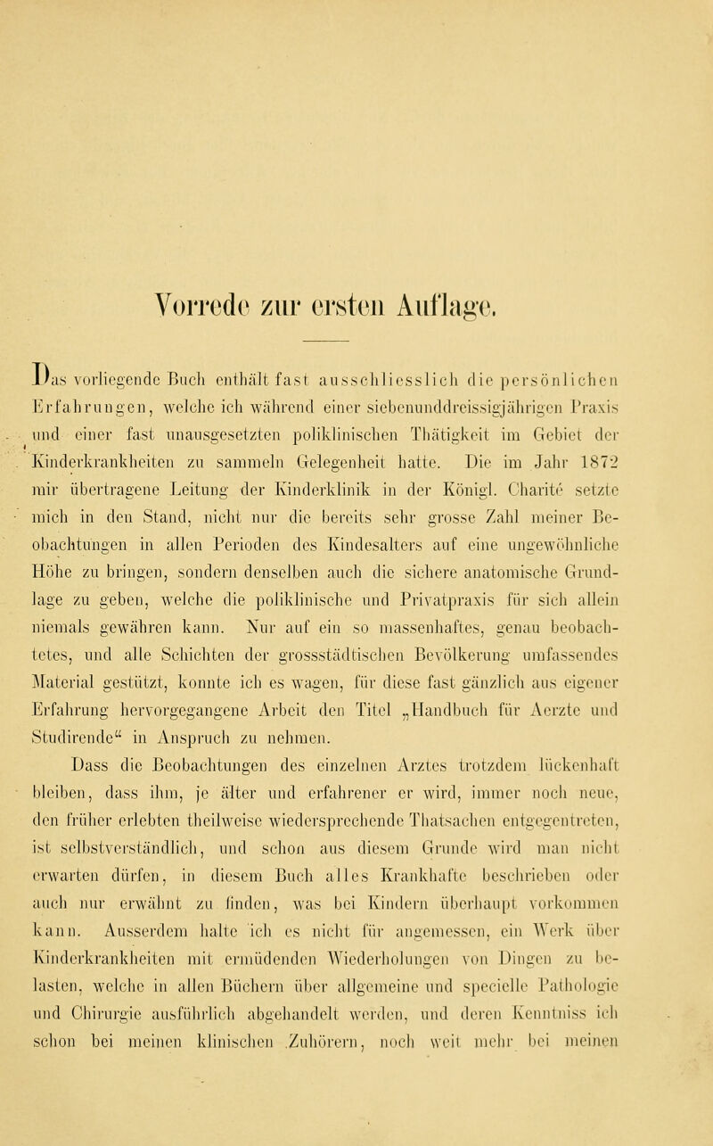 i'as vorliegende Buch cnthcält fast aiissclilicsslicli die persönlichen Erfahrungen, welche ich während einer siebeniinddreissigjährigen Praxis und einer fast unausgesetzten poliklinischen Thätigkeit im Gebiet dei' Kinderkrankheiten zu sammeln Gelegenheit hatte. Die im Jahr 1872 mir übertragene Leitung der Kinderklinik in dei' Königl. Charite setzte mich in den Stand, nicht nur die bereits sehr grosse Zahl meiner Be- obachtungen in allen Perioden des Kindesalters auf eine ungewöhnliche Höhe zu bringen, sondern denselben auch die sichere anatomische Grund- lage zu geben, welche die poliklinische und Privatpraxis für sich allein niemals gewähren kann. Nur auf ein so massenhaftes, genau beobach- tetes, und alle Schichten der grossstädtischen Bevölkerung umfassendes Material gestützt, konnte ich es wagen, für diese fast gänzlich aus eigener Erfahrung hervorgegangene Arbeit den Titel „Handbuch für Aerzte und Studirende in Anspruch zu nehmen. Dass die Beobachtungen des einzelnen Arztes trotzdem lückenhaft bleiben, dass ihm, je älter und erfahrener er Avird, immer noch neue, den früher erlebten theilweise wiedersprechende Thatsachen entgegentreten, ist selbstverständlich, und schon aus diesem Grunde wird man nicht erwarten dürfen, in diesem Buch alles Krankhafte beschrieben oder auch nur erwähnt zu linden, was bei Kindern überhaupt vorkommen kann. Ausserdem halte Ich es nicht für angemessen, ein Werk über Kinderkrankheiten mit ei-müdenden Wiederholungen von Dingen zu be- lasten, welche in allen Büchern über allgemeine und specielle Palhohigie und Chiiiirgie ausführlich abgehandelt werden, und deren Kenntniss ieh sclion bei meinen klinischen Zuhöi'ern, noch weil mehr bei meinen