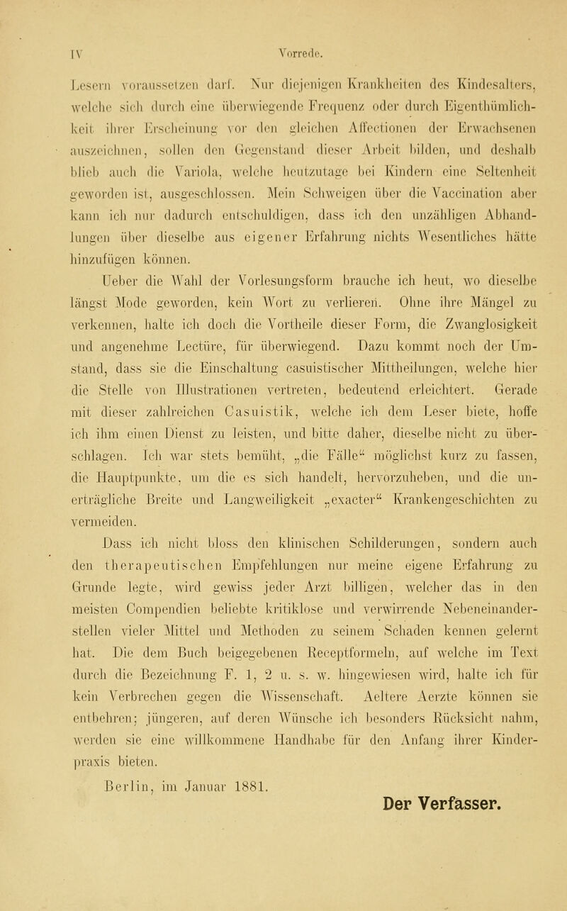 Lesern voraussetzen darf. Kui' diejenigen Krankheiten des Kindesalters, welche sich durch eine überwiegende Frequenz oder durch Eigenthümlich- keit ihrer Erscheinung vor den gleichen Affectionen der Erwachsenen auszeichnen, sollen den Gegenstand dieser Arbeit bilden, und deshalb blieb auch die Variola, welche heutzutage bei Kindern eine Seltenheit geworden ist, ausgeschlossen. Mein Schweigen über die Vaccination aber kann ich mir dadurch entschuldigen, dass ich den unzähligen Abhand- lungen über dieselbe aus eigener Erfahrung nichts Wesentliches hätte hinzufügen können. Ueber die A¥ahl der Vorlesungsform brauche ich heut, wo dieselbe längst Mode geworden, kein Wort zu verliereii. Ohne ihre Mängel zu verkennen, halte ich doch die Vortheile dieser Form, die Zwanglosigkeit und angenehme Leetüre, für überwiegend. Dazu kommt noch der Um- stand, dass sie die Einschaltung casuistischer Mittheilungen, welche hici- die Stelle von Illustrationen vertreten, bedeutend erleichtert. Gerade mit dieser zahlreichen Casuistik, welche ich dem Leser biete, hoffe ich ihm einen Dienst zu leisten, und bitte daher, dieselbe nicht zu über- schlagen. Ich war stets bemülit, „die Fälle möglichst kurz zu fassen, die Hauptpunkte, um die es sich handelt, hervorzuheben, und die un- erträgliche Breite und Langweiligkeit „exacter Krankengeschichten zu vermeiden. Dass ich nicht bloss den klinischen Schilderungen, sondern auch den therapeutischen Empfehlungen nur meine eigene Erfahrung zu Grunde legte, wird gewiss jeder Arzt billigen, welcher das in den meisten Compendien beliebte kritiklose und verwirrende Nebeneinander- stellen vieler Mittel und Methoden zu seinem Schaden kennen gelernt hat. Die dem Buch beigegebenen Receptformeln, auf welche im Text durch die Bezeichnung F. 1, 2 u. s. w. hingewiesen wird, halte ich für kein Verbrechen gegen die Wissenschaft. Aeltere Aerzte können sie entbehren; jüngeren, auf deren Wünsche ich besonders Rücksicht nahm, werden sie eine willkommene Handhabe für den Anfang ihrer Kinder- praxis bieten. Berlin, im Januar 188L Der Verfasser.