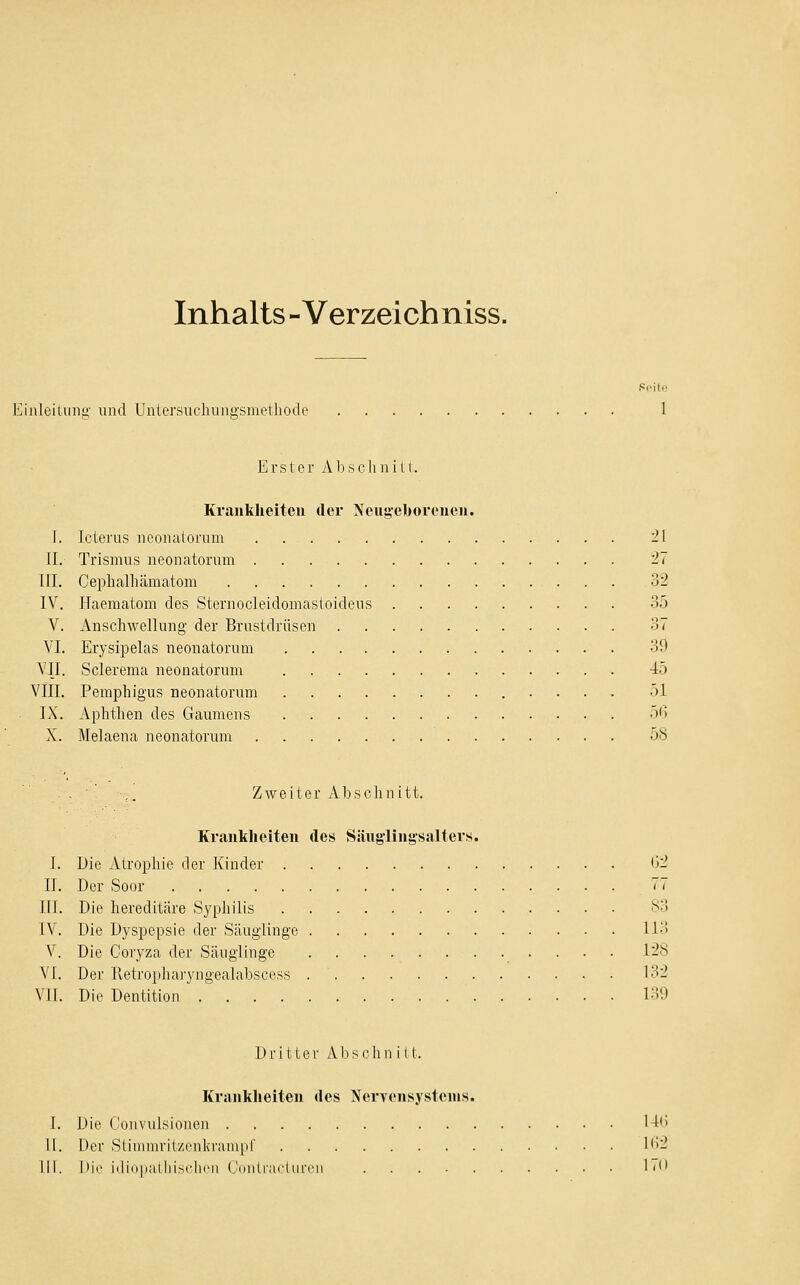 Inhalts-Verzeichniss. inloilunü' und Untersiicluiiio-smeihodc Erster Ab sehn ili. Krankheiten der Neugeborenen. I. Icterus nconaioi'um 21 II. Trismus neonatorum 27 III. Ceplialhämatom 32 IV. Haematom des Sternocleidomasioideus 35 Y. Anschwellung der Brustdrüsen 37 VI. Erysipelas neonatorum 39 VII. Sclerema neonatorum 45 VIII. Pemphigus neonatorum 51 IX. Aphthen des Gaumens 56 X. Melaena neonatorum 58 . ■' ,. Zweiter Abschnitt. Kranklieiten des Säuglingsalters. I. Die Atrophie der Kinder 02 II. Der Soor 77 III. Die hereditäre Syphilis !'•> IV. Die Dyspepsie der Säuglinge Ii3 V. Die Coryza der Säuglinge 128 VI. Der Retropharyngealabscoss 132 VII. Die Dentition 139 Dritte r A b s c h n i 11. Krankheiten des Nervensystems. I. Die t'onvulsionen 1-16 II. Der Stimiurit/,rnkvaiii[il' 162 111. l)ii' iili(i|ialliisclii'ii (AmlrarUircn !<*'