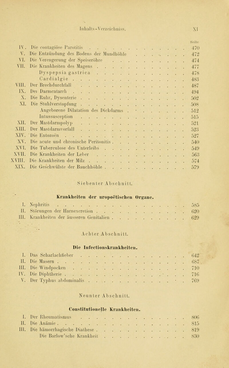 ]V. I»ir CDiiliin'iilsc r.'ii-iililis 470 V. Die Enl'/üiidung des l'ocicns der Muiidiiiililc ........ 472 \'l. hie Verengerung der Speisorülire 474 VII. Uic Kraiilvheiten des Magens 477 JJyspepsia gastrica 478 Cardialgie 483 VJIJ. Der Brechdurchfall 487 I\. Dei Darnicatar]']] ... 4<j4 X. Die Ruhr, Dysenterie 502 XL Die Stuhlverstopfung ,508 Angeborene Dilatation des Dickdarms . • 512 Intussusception 515 XIL Der Mastdarmpolyp 521 XIII. Der Mastdarmvorfall 52.3 XIV. 'Die Entozoen ,527 XV. Die acute und chronische Peritonitis 540 XVI. Die Tuberculose des Unterleibs ,549 XVII. Die Krankheiten der Leber 563 XVIII. Die Krankheiten der Milz 574 XIX. Die Ges'chAvülste der Bauchhöhle 579 Siebenter Abschnitt. Krankheiten der uropoetischen Organe. 1. Nephritis 585 IL Störungen der Harnexcretion 620 III. Krankheiten der äusseren Genitalien 629 Achter Abschnitt. Die Infectionskrankheiteu. I. Das Scharlachfieber 642 IT. Die Masern 687 III. Die Windpocken 710 IV. Die Diphtherie ■ . . . 716 V. Der Typhus abdominalis • . 769 Neunter Abschnitt. Constitutionelle Kranklieitcn. I. IUt Klieumatismus 806 II. Die Anämie 815 III. Die hämorrhagische Diathese 819 Die Barlow'sche Kraiiklieil 830