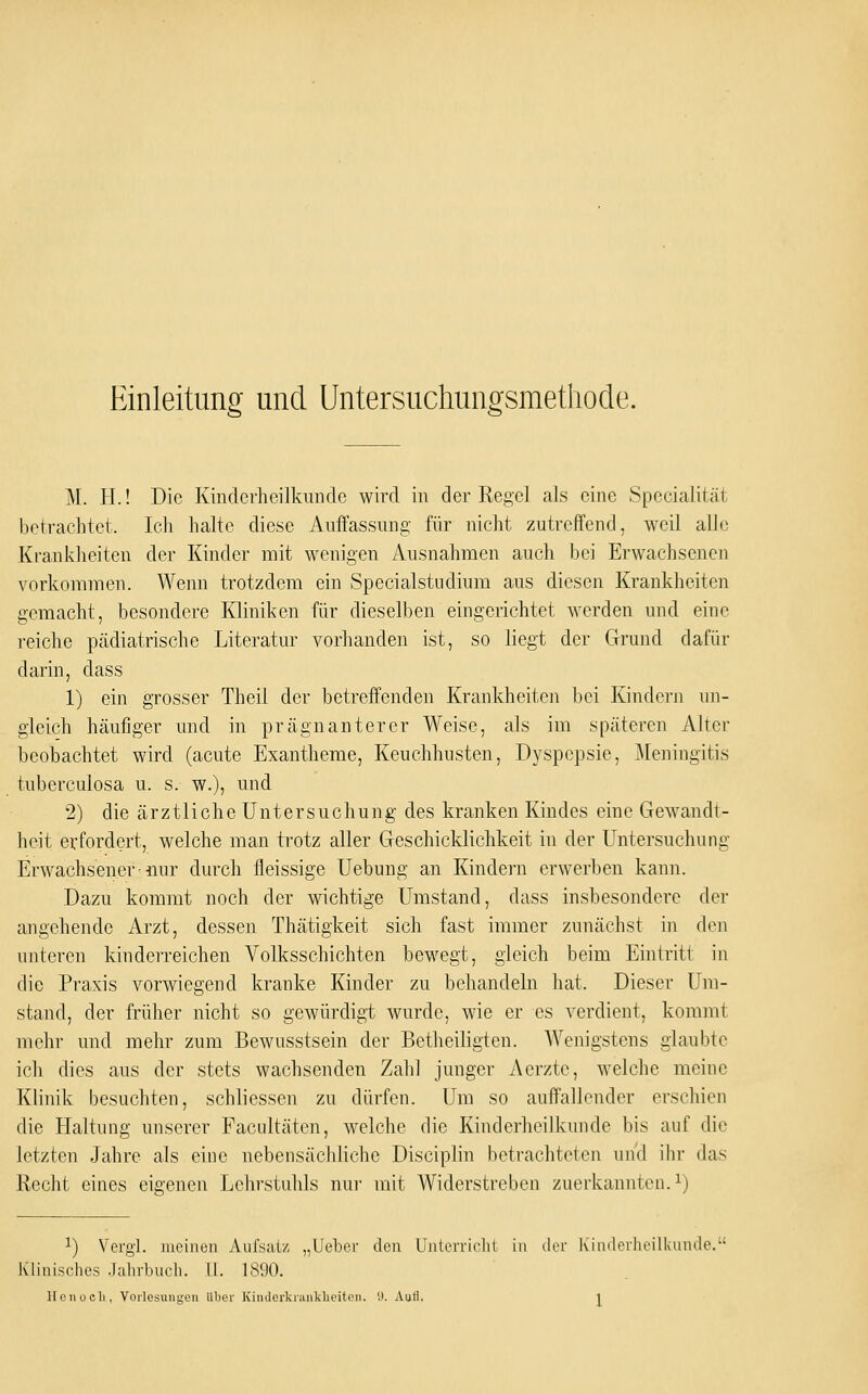 Einleitung und Untersuchungsmethode. M. H.! Die Kinderheilkunde wird in der Regel als eine Specialität betrachtet. Ich halte diese Auffassung für nicht zutreffend, weil alle Kranklieiten der Kinder mit wenigen Ausnahmen auch bei Erwachsenen vorkommen. Wenn trotzdem ein Specialstudium aus diesen Krankheiten gemacht, besondere Kliniken für dieselben eingerichtet werden und eino reiche pädiatrische Literatur vorhanden ist, so liegt der Grund dafür darin, dass 1) ein grosser Theil der betreffenden Krankheiten bei Kindern un- gleich häufiger und in prägnanterer Weise, als im späteren Alter beobachtet wird (acute Exantheme, Keuchhusten, Dyspepsie, Meningitis tuberculosa u. s. w.), und 2) die ärztliche Untersuchung des kranken Kindes eine Gewandt- heit erfordert, welche man trotz aller Geschicklichkeit in der Untersuchung Erwachsener'nur durch fleissige Uebung an Kindern erwerben kann. Dazu kommt noch der wichtige Umstand, dass insbesondere der angehende Arzt, dessen Thätigkeit sich fast immer zunächst in den unteren kinderreichen Volksschichten bewegt, gleich beim Eintritt in die Praxis vorwiegend kranke Kinder zu behandeln hat. Dieser Um- stand, der früher nicht so gewürdigt wurde, wie er es verdient, kommt mehr und mehr zum Bewusstsein der Betheiligten. Wenigstens glaubte ich dies aus der stets wachsenden Zahl junger Aerzte, welche meine Klinik besuchten, schliessen zu dürfen. Um so auffallender erschien die Haltung unserer Facultäten, welche die Kinderheilkunde bis auf die letzten Jahre als eine nebensächliche Disciplin betrachteten und ihr das Recht eines eigenen Lehrstuhls nur mit Widerstreben zuerkannten, i) 1) Vergl. meinen Anfsatz „lieber den Untcrriclil in der ixindei-lieilkunde. Klinisches .Jahrbncli. II. 1890.