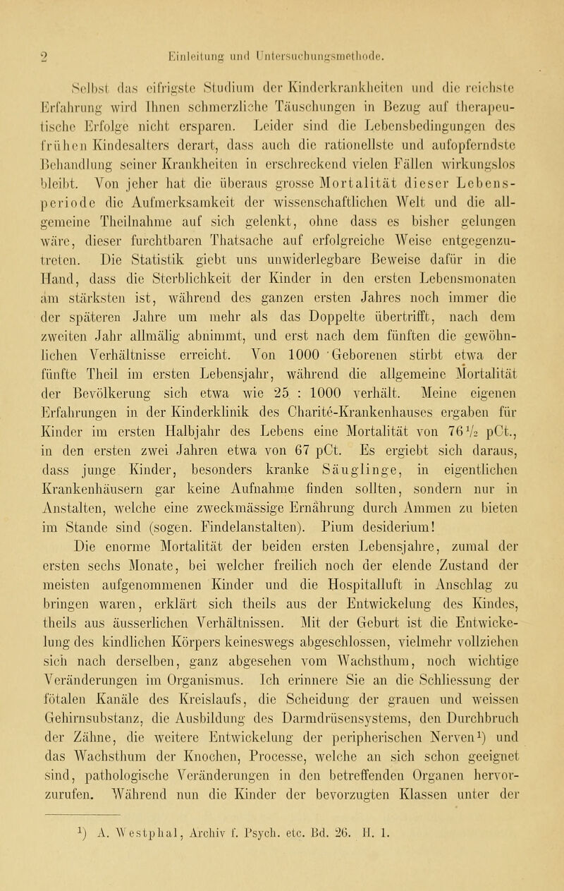 Selbst das eifrigste Studium der Kindcrkra]ii<:liciten und die reiciiste H^rfahrung wird Ihnen schmerzliche Täuschungen in Bezug auf therapeu- iischo Erfolge nicht ersparen. Leider sind die Lebensbedingungen des früh (Ml Kindesalters derart, dass auch die rationellste und aufopferndste JjcJiandlung seiner Krankheiten in erschreckend vielen Fällen wirkungslos bleibt. Von jeher hat die überaus grosse Mortalität dieser Lebens- periode die Aufmerksamkeit der wissenschaftlichen Welt und die all- gemeine Theilnahme auf sich gelenkt, ohne dass es bisher gelungen wäre, dieser furchtbaren Thatsache auf erfolgreiche Weise entgegenzu- treten. Die Statistik giebt uns unwiderlegbare Beweise dafür in die Hand, dass die Sterblichkeit der Kinder in den ersten Ijobensnionaten am stärksten ist, während des ganzen ersten Jahres noch immer die der späteren Jahre um mehr als das Doppelte übertrifft, nach dem zweiten Jahr allmälig abnimmt, und erst nach dem fünften die gewöhn- lichen Verhältnisse erreicht. Von 1000 Geborenen stirbt etwa der fünfte Theil im ersten Lebensjahr, während die allgemeine Mortalität der Bevölkerung sich etwa wie 25 : 1000 verhält. Meine eigenen Erfahrungen in der Kinderklinik des Charite-Krankenhauses ergaben für Kinder im ersten Halbjahr des Lebens eine Mortalität von 76 V2 pCt., in den ersten zwei Jahren etwa von 67 pCt. Es ergiebt sich daraus, dass junge Kinder, besonders kranke Säuglinge, in eigentlichen Krankenhäusern gar keine Aufnahme finden sollten, sondern nur in Anstalten, welche eine zweckmässige Ernährung durch Ammen zu bieten im Stande sind (sogen. Findelanstalten). Pium desiderium! Die enorme Mortalität der beiden ersten Lebensjahre, zumal der ersten sechs Monate, bei welcher freilich noch der elende Zustand der meisten aufgenommenen Kinder und die Hospitalluft in Anschlag zu bringen waren, erklärt sich theils aus der Entwickelung des Kindes, theils aus äusserlichen Verhältnissen. Mit der Geburt ist die Entwicke- lung des kindlichen Körpers keineswegs abgeschlossen, vielmehr vollziehen sich nach derselben, ganz abgesehen vom Wachsthum, noch wichtige Veränderungen im Organismus. Ich erinnere Sie an die Schliessung der fötalen Kanäle des Kreislaufs, die Scheidung der grauen und weissen Gehirnsubstanz, die Ausbildung des Darmdrüsensystems, den Durchbruch der Zähne, die weitere Entwickelung der peripherischen Nerveni) und das Wachsthum der Knochen, Processe, welche an sich schon geeignet sind, pathologische Veränderungen in den betreffenden Organen hervor- zurufen. Während nun die Kinder der bevorzugten Klassen unter der A. Westphal, Archiv f. Psych, etc. Bd. 26. II. 1.