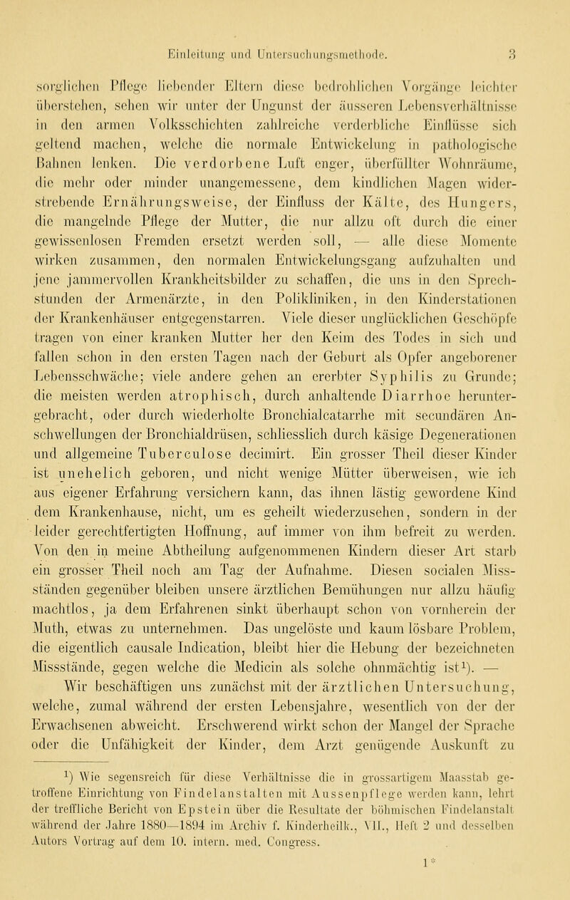 sni'ii'lichcn rflci^c li('l)('n(l<M- Elicrn diese bcdrolilichon Vorgäni^o Jciflilcr übcrstcJicn, scheu wir iintci der Ungunst der äusseren Lebensvcrhälinissc in den armen Volksschichten zahlreiche verderbliche Einflüsse sich gellend machon, wchMio die normale Entwickclung iii pathologische liahnoii lenken. Die verdorbene Luft enger, iiborriillter Wohnräume, die mehr oder minder unangemessene, dem kindlichen j\ragen wider- strebende Ernährungsweise, der Einfluss der Kälte, des Hungers, die mangelnde Pflege der Mutter, die nur allzu oft durch die einer gewissenlosen Fremden ersetzt werden soll, — alle diese Momente wirken zusammen, den normalen Entwickelungsgang aufzuhalten und jene jammervollen Krankheitsbilder zu schaffen, die uns in den Sprech- stunden der Armenärzte, in den Polikliniken, in den Kinderstationen der Krankenhäuser entgegen starren. Viele dieser unglücklichen Gesclnipfe tragen von einer kranken Mutter her den Keim des Todes in sich und fallen schon in den ersten Tagen nach der Geburt als Opfer angeborener Lebensschwäche; viele andere gehen an ererbter Syphilis zu Grunde; die meisten werden atrophisch, durch anhaltende Diarrhoe herunter- gebracht, oder durch wiederholte Bronchialcatarrhe mit secundären An- schwellungen der Bronchialdrüsen, schliesslich durch käsige Degenerationen lind allgemeine Tuberculose decimirt. Ein grosser Theil dieser Kinder ist unehelich geboren, und nicht wenige Mütter überweisen, wie ich aus eigener Erfahrung versichern kann, das ihnen lästig gewordene Kind dem Krankenhause, nicht, um es geheilt wiederzusehen, sondern in der leider gerechtfertigten Hoffnung, auf immer von ihm befreit zu werden. Von den in meine Abtheilung aufgenommenen Kindern dieser Art starb ein grosser Theil noch am Tag der Aufnahme. Diesen socialen Miss- ständen gegenüber bleiben unsere ärztlichen Bemühungen nur allzu häufig machtlos, ja dem Erfahrenen sinkt überhaupt schon von vornherein der Muth, etwas zu unternehmen. Das ungelöste und kaum lösbare Problem, die eigentlich causale Indication, bleibt hier die Hebung der bezeichneten Missstände, gegen welche die Medicin als solche ohnmächtig ist^). — Wir beschäftigen uns zunächst mit der ärztlichen Untersuchung, welche, zumal während der ei'sten Lebensjahre, wesentlich von der der Erwachsenen abweicht. Erschwerend wirkt schon der Mangel der Sprache oder die Unfähigkeit der Kinder, dem Arzt genügende x\uskunft zu 1) Wie seg-ensreich für diese Verhältnisse die in grossavtigcni Maasstab ge- troffene Einrichtung von Findelanstalten mit Aussenpflege werden kann, lehrt der treffliche Bericht von Epstein über die Resultate der böhmischen Findelanstall während der Jahre 1880—1894 im Archiv f. Kinderhcillc, \11., ffeft 2 und desselben Autors Vortrag auf dem 10. intern, med. Conffress.