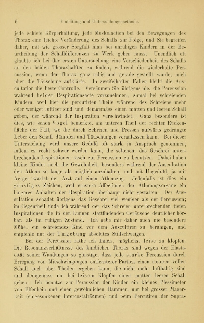 jede scliiofo Körperlialtiini:', joflo .\ruskelaction bei (Ion Bewegungen des Thorax eine leichte Verändcruna' des Schalls zur Folge, und Sie begreifen daher, mit wie grosser Sorgfalt man bei unruhigen Kindern in der Be- urtheilung der Sehalldifferenzen zu Werk gehen muss. Unendlich oft glaubte ich bei der ersten Untersuchung eine Verschiedenheit des Schalls an den beiden Thoraxhälften zu finden, während die wiederholte Per- cussion, wenn der Thorax ganz ruhig und gerade gestellt wurde, mich über die Täuschung aufklärte. ]n zweifelhaften Fällen bleibt die Aus- cultation die beste Controlle. Versäumen Sie übrigens nie, die Percussion während beider Respirationsacte vorzunehmen, zumal bei schreienden Kindern, weil hier die percutirten Tlieile während des Schreiens mehr oder weniger luftleer sind und demgemäss einen matten und leeren Schall geben, der während der Inspiration verschwindet. Ganz Ijesonders ist dies, wie schon Vogel bemerkte, am unteren Theil der rechten Rücken- fläche der Fall, wo die durch Schreien und Pressen aufwärts gedrängte Leber den Schall dämpfen und Täuschungen veranlassen kann. Bei dieser Untersuchung wird unsere Geduld oft stark in Anspruch genommen, indem es recht schwer werden kann, die seltenen, das Geschrei unter- brechenden Inspirationen rasch zur Percussion zu benutzen. Dabei haben kleine Kinder noch die Gewohnheit, besonders während der Auscultation den Athem so lange als möglich anzuhalten, und mit Ungeduld, ja mit Aerger wartet der Arzt auf einen Athemzug. Jedenfalls ist dies ein günstiges Zeichen, weil ernstere Affectionen der Athraungsorgane ein längeres Anhalten der Respiration überhaupt nicht gestatten. Der Aus- cultation schadet übrigens das Geschrei viel weniger als der Percussion: im Gegentheil finde ich während der das Schreien unterbrechenden tiefen Inspirationen die in den Lungen stattfindenden Geräusche deutlicher hör- bar, als im ruhigen Zustand. Ich gebe mir daher auch nie besondere Mühe, ein schreiendes Kind vor dem Auscultiren zu beruhigen, und empfehle nur der Umgebung absolutes Stillschweigen. Bei der Percussion rathe ich Ihnen, möglichst leise zu klopfen. Die Resonanzverhältnisse des kindlichen Tliorax sind wegen der Elasti- cität seiner Wandungen so günstige, dass jede starke Percussion durch Erregung von Mitschwingungen entfernterer Partien einen sonoren vollen Schall auch über Theilen ergeben kann, die nicht mehr lufthaltig sind und demgemäss nur bei leisem Klopfen einen matten leeren Schall geben. Ich benutze zur Percussion der Kinder ein kleines Plessimeter von Elfenbein und einen gewöhnlichen Hammer; nur bei grosser Mager- keit (eingesunkenen Intercostalräunien) und beim Percutiren der Supra-