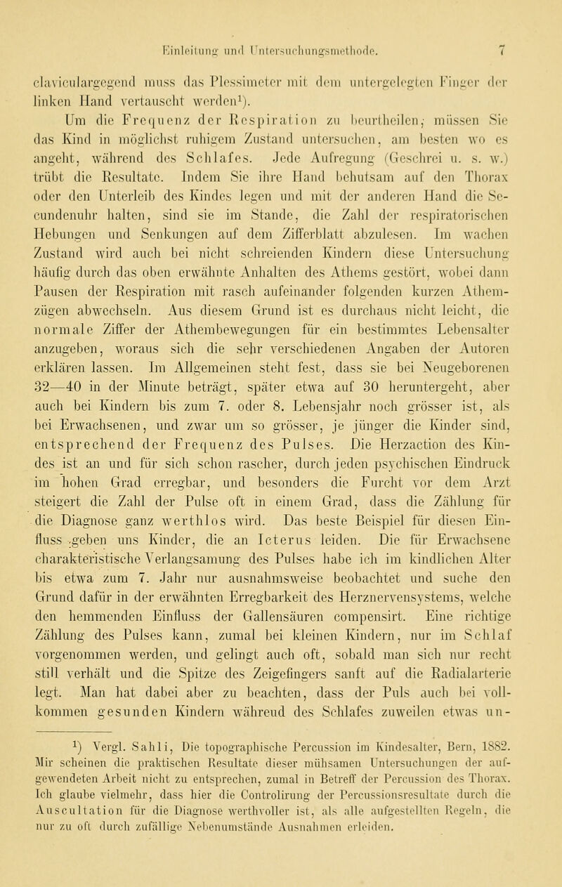 cliivioiilargegond miiss das Plossimcter mit dcni initci'C,cl('£,i('ii ['in^or der linken Hand vertauscht werden^). Um die Frequenz der Respiration /u henrtheilcn,- müssen Sie das Kind in mögliclist ruhigem Zustand untersuclien, am hosten wo es angeht, während des Schlafes. Jede Aufregung (Geschrei u. s. w.) trübt die Resultate. Indem Sie ihre Hand behutsam auf den Thorax oder den Unterleib des Kindes legen und mit der anderen Hand die Se- cundenuhr halten, sind sie im Stande, die Zahl der respiratorischen Hebungen und Senkungen auf dem Zifferblatt abzulesen. Im wachen Zustand wird auch bei nicht schreienden Kindern diese Untersuchung häufig durch das oben erwähnte Anhalten des Athems gestört, wobei dann Pausen der Respiration mit rasch aufeinandei' folgenden kurzen Athem- zügen abwechseln. Ans diesem Grund ist es durchaus nicht leicht, die normale Ziffer der Athembewegungen für ein bestimmtes Lebensalter anzugeben, woraus sich die sehr verschiedenen Angaben der Autoren erklären lassen. Im Allgemeinen steht fest, dass sie bei Neugeborenen 32—40 in der Minute beträgt, später etwa auf 30 heruntergeht, aber auch bei Kindern bis zum 7. oder 8. Lebensjahr noch grösser ist, als bei Erwachsenen, und zwar um so grösser, je jünger die Kinder sind, entsprechend der Frequenz des Pulses. Die Herzaction des Kin- des ist an mid für sich schon rascher, durch jeden psychischen Eindruck im hohen Grad erregbar, und besonders die Furcht vor dem Arzt steigert die Zahl der Pulse oft in einem Grad, dass die Zählung fiu- die Diagnose ganz werthlos wird. Das beste Beispiel für diesen Ein- fluss .geben uns Kinder, die an Icterus leiden. Die für Erwachsene charakteristische Verlangsamung des Pulses habe ich im kindlichen Alter bis etwa zum 7. Jahr nm' ausnahmsweise beobachtet und suche den Grund dafür in der erwähnten Erregbarkeit des Herznervensystems, welche den hemmenden Einfluss der Gallensäuren compensirt. Eine richtige Zählung des Pulses kann, zumal bei kleinen Kindern, nur im Schlaf vorgenommen werden, und gelingt auch oft, sobald man sich nur recht still verhält und die Spitze des Zeigefingers sanft auf die Radialarterie legt. Man hat dabei aber zu beachten, dass der Puls auch bei voll- kommen gesunden Kindern während des Schlafes zuweilen etwas un- 1) Vergl. Sahli, Die topogTcaphische Percussion im Kindesalter, Bern, 1882. Mir scheinen die pralctischen Resultate dieser mühsamen Untersuchungen der auf- gewendeten Arbeit nicht zu entsprechen, zumal in Betreff der Percussion des Thorax. Ich glaube vielmehr, dass hier die Controlirung der Percussionsresultate durch die Auscultation für die Diagnose werthvoller ist, als alle aufgestellten Regeln, die Ulli' zu ol'l (lui'cli zufällim' Xelienunistäntlo Ausiialinien evlciih'ii.