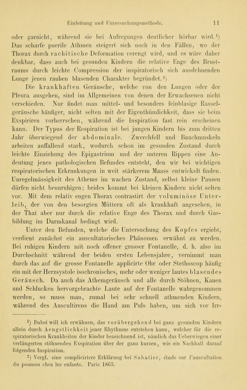 oder garnieht, wälii'cnd sie hei Aiifvcgiingen deutlicher hfM'hai' wird.^) Das scharfe puerile AUuueji steigert sich nocli in den Källen, wo der Thorax dnrcli racliitische Deformation verengt wird, und es wäre daher denkbar, dass aucli hei gesunden Kindern die relative luige des Brust- raums durch leiclite Compression der inspiratorisch sicli ausdehnenden Lunge jenen raulien hlasendcn Charakter begründet.-; Die krankhaften Geräusche, welche von den Lungen oder der Pleura ausgehen, sind im iVllgemeinen von denen der Erwachsenen niclit verschieden. Nur findet man mittel- und besonders feinblasige Rassel- geräusche häufiger, nicht selten mit der Eigenthümlichkeit, dass sie beim Exspiriren vorherrschen, während die Lispiration fast rein erscheinen kann. Der Typus der Respiration ist bei jungen Kindern bis zum dritten Jahr überwiegend der abdominale. Zwerchfell und Bauchmuskeln arbeiten auffallend stark, Avodurch schon im gesunden Zustand durcli leichte Einziehung des Epigastrium und der unteren Rippen eine An- deutung jenes pathologischen Befundes entsteht, den wir bei wichtigen respiratorischen Erkrankungen in weit stärkerem Maass entwickelt finden. Unregelmässigkeit des Athems im wachen Zustand, selbst kleine Pausen dürfen nicht beunruhigen; beides kommt bei kleinen Kindern nicht selten vor. Mit dem relativ engen Thorax contrastirt der voluminöse Unter- leib, der von den besorgten Müttern oft als krankhaft angesehen, in der That aber nur durch die relative Enge des Thorax und durch Gas- bildung im Darmkanal bedingt wird. Unter den Befunden, welche die Untersuchung des Kopfes ergiebt, verdiei^it zunächst ein auscultatorisches Phänomen erwähnt zu werden. Bei ruhigen Kindern mit noch offener grosser Fontanelle, d. h. also im Durchschnitt während der beiden ersten Lebensjahre, vernimmt man durch das auf die grosse Fontanelle applicirte Ohr oder Stethoscop häufig ein mit der Herzsystole isochronisches, mehr oder weniger lautes blasendes Geräusch. Da auch das Athemgeräusch und alle durch Stöhnen, Kauen und Schlucken hervorgebrachte Laute auf der Fontanelle wahrgenommen werden, so rauss man, zumal bei sehr schnell athmenden Kindern, während des Auscultirens die Hand am Puls halben, um sich vor Irr- ^) Dabei will icli erwähnen, das vorübergehend bei ganz gesunden Kindern allein durch Aengstlichkeit jener Rhythmus entstehen kann, welcher für die re- spiratorischen Krankheiten der Kinder bezeichnend ist, nämlich das Ueberwiegen einer verlängerten stöhnenden Exspiration über der ganz kurzen, wie ein Nachhall darauf folgenden Inspiration. -) Yergl. eine compliciriere Erklärung bei Sabatier, etudo sur iauscullaiiun du pouinon chcz les enl'ants. Paris 18G3.