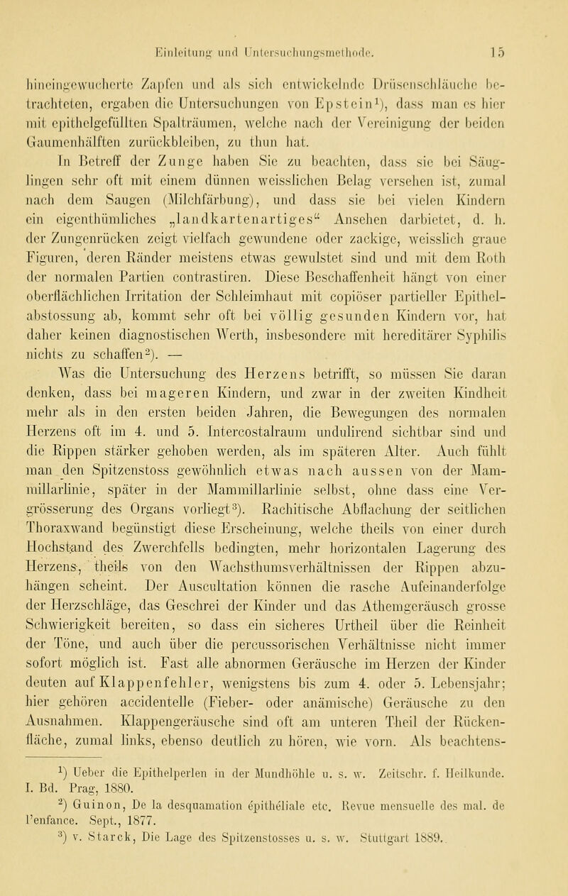 hincin^owiiclin-to Zapfen und als sich entwickelnde üriisenschläiiche be- Irachtctcn, ergaben die Untersuchungen von Epstein^), dass man es hier mit cpitheJgefüliten Spaiträuraen, welche nach der Vereinigung der beiden Gaumenhälften zurückbleiben, zu thun hat. In Jjetreff der Zunge haben Sic zu beachten, dass sie bei Säug- lingen sehr oft mit einem dünnen weisslichen Belag versehen ist, zumal nach dem Saugen (Milchfärbung), und dass sie bei vielen Kindern ein cigcnthümliches „landkartenartiges Ansehen darbietet, d. h. der Zungenrücken zeigt vielfach gewundene oder zackige, weisslich graue Figuren, deren Ränder meistens etwas gewulstet sind und mit dem Roth der normalen Partien contrastiren. Diese Beschaffenheit hängt von einer oberflächlichen Irritation der Schleimhaut mit copiöser partieller Epithcl- abstossung ab, kommt sehr oft bei völlig gesunden Kindern vor, hat daher keinen diagnostischen Werth, insbesondere mit hereditärer Syphilis nichts zu schaffen2). — Was die Untersuchung des Herzens betrifft, so müssen Sie daran denken, dass bei mageren Kindern, und zwar in der zweiten Kindheit mehr als in den ersten beiden Jahren, die Bewegungen des normalen Herzens oft im 4. und 5. Intercostalraum undulirend sichtbar sind und die Rippen stärker gehoben werden, als im späteren illter. Auch fühlt man den Spitzenstoss gewöhnlich etwas nach aussen von der Mam- millarlinie, später in der Mammillarlinie selbst, ohne dass eine Ver- grösserung des Organs vorliegt^). Rachitische Abflachung der seitlichen Thoraxwand begünstigt diese Erscheinung, welche theils von einer durch Hochst^nd des Zwerchfells bedingten, mehr horizontalen Lagerung des Herzens-, theils von den Wachsthumsverhältnissen der Rippen abzu- hängen scheint. Der Auscultation können die rasche Aufeinanderfolge der Herzschläge, das Geschrei der Kinder und das Athemgeräusch grosse Schwierigkeit bereiten, so dass ein sicheres Urtheil über die Reinheit der Töne, und auch über die percussorischen Verhältnisse nicht immer sofort möglich ist. Fast alle abnormen Geräusche im Herzen der Kinder deuten auf Klappenfehler, wenigstens bis zum 4. oder 5. Lebensjahr; hier gehören accidentelle (Fieber- oder anämische) Geräusche zu den Ausnahmen. Klappengeräusche sind oft am unteren Theil der Rücken- fläche, zumal links, ebenso deutlich zu hören, wie vorn. Als beachtens- 1) Uebcr die Epithelperlen in der Mundhöhle ii. s. \v. Zeilschr. f. Heilkunde. I. Bd. Prag-, 1880. ^) Guinon, De la desquaniation epitheliale etc. Revue mensuelle des mal. de Tenfance. Sept., 1877. 3) V. Starck, Die Lage des Spilzenstosses u. s. w. .Stuilgari 1889,.