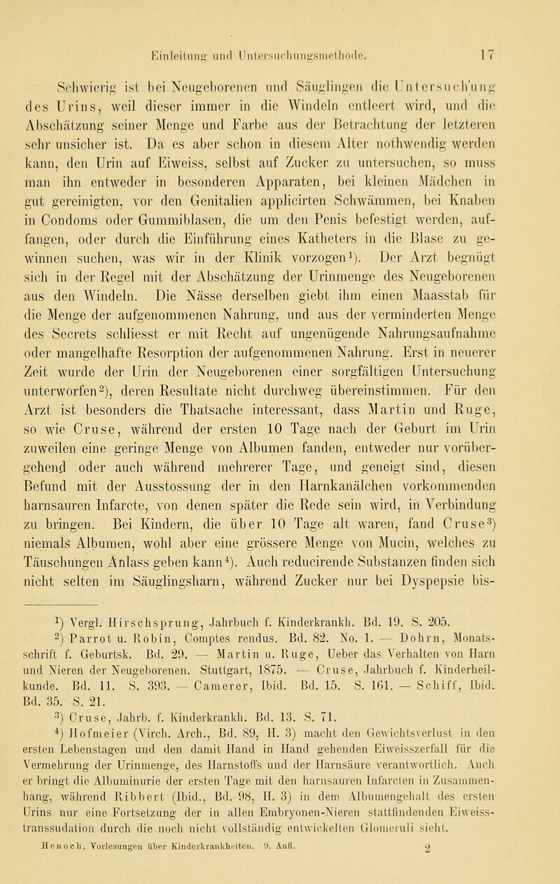 Schwierig ist bei Neugeborenen und Säuglingen die Untorsncirniig des Urins, weil dieser immer in die Windeln entleert wird, und die Abschätzung seiner Menge und Farbe aus der Betrachtung der letzteren sehr unsicher ist. Da es aber schon in diesejvi Alter nothwendig werden kann, den Urin auf Eiweiss, selbst auf Zucker zu untersuchen, so muss man ihn entweder in besonderen Apparaten, bei kleinen Mädchen in gut gereinigten, vor den Genitalien applicirten Schwämmen, bei Knaben in Condoms oder Gummiblasen, die um den Penis befestigt werden, auf- fangen, oder durch die Einführung eines Katheters in die Blase zu ge- winnen suchen, was wir in der Klinik vorzogeni). Der Arzt begnügt sich in der Regel mit der Abschätzung der Urinmenge des Neugeborenen aus den Windeln. Die Nässe derselben giebt ihm einen Maasstab für die Menge der aufgenommenen Nahrung, und aus der verminderten Menge des Secrets schliesst er mit Recht auf ungenügende Nahrungsaufnahme oder mangelhafte Resorption der aufgenommenen Nahrung. Erst in neuerer Zeit wurde der Urin der Neugeborenen einer sorgfältigen Untersuchung unterworfen 2)j deren Resultate nicht durchweg übereinstimmen. Für den Arzt ist besonders die Thatsache interessant, dass Martin mid Rüge, so wie Gruse, während der ersten 10 Tage nach der Geburt im Urin zuweilen eine geringe Menge von Albumen fanden, entweder nur vorüber- gehend oder auch während mehrerer Tage, und geneigt sind, diesen Befund mit der Ausstossung der in den Harnkanälchen vorkommenden harnsauren Infarcte, von denen später die Rede sein wird, in Verbindung zu bringen. Bei Kindern, die über 10 Tage alt waren, fand Gruse3) niemalä Albumen, wohl aber eine grössere Menge von Mucin, welches zu Täuschungen Änlass geben kann*). Auch reducirende Substanzen finden sich nicht selten im Säuglingsharn, während Zucker nur bei Dyspepsie bis- ^) Vergl. Hirsch Sprung, .Jahrbuch f. Kinderkrankh. Bd. 19. S. 205. 2) Parrot u. Robin, Comptes rendus. Bd, 82. No. 1. — Dohrn, Monats- schrift f. Geburtsk. Bd. 29. — Martin u. Rüge, Ueber das Verhalten von Harn und Nieren der Neugeborenen. Stuttgart, 1875. — Gruse, .Jahrbuch f. Kinderheil- kunde. Bd. 11. S. 393. — Cameror, Ibid. Bd. 15. S. 161. — Schiff, Ibid. Bd. 35. S. 21. 3) Gruse, .Jahrb. f. Kinderkrankh. Bd. 13. S. 71. *) Hofmeier (Virch. Arch., Bd. 89, H. 3) macht den Gewichtsverlust in den ei-sten Lebenstagen und den damit Hand in Hand gehenden Eiweisszerfall für die Vermehrung der Urinmenge, des Harnstolfs und der Harnsäure verantwortlich. Auch er bringt die Albuminurie der ersten Tage mit den harnsaui'cn Infarclcn in Zusuuunen- liang, während Ribbert (Ibid., Bd. 98, II. 3) in dem. Albumengelialt des ersten LIrins nur eine Fortsetzung der in allen Embryonen-Nieren stattfindenden Eiweiss- transsudaiiou durch die noch niciit vollständig enlwickeUen Ghjinrruli sirlit. Heiiücli, Vorlesungpii über KiiiilerUr:iiikh''itou. i». Autl. o