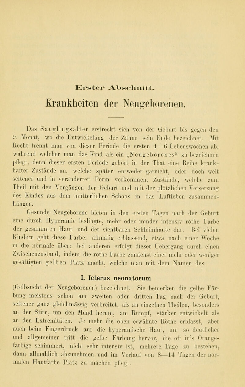 Evstei* Abscliiiitt. Krankheiten der Neugeborenen. Das Säiigling.salter erstreckt sich von der Geburt bis gegen den 9. Monat, wo die Entwickelung der Zähne sein Ende bezeichnet. Mit Kecht trennt man von dieser Periode die ersten 4—6 Lebenswochen al), während welcher man das Kind als ein „Neugeborenes zu bezeichnen pflegt, denn dieser ersten Periode gehört in der That eine Reihe krank- hafter Zustände an, welche später entweder garnicht, oder doch weit seltener und in veränderter Form vorkommen, Zustände, welche zum Theil mit den Vorgängen der Geburt und mit der plötzlichen Versetzung des Kindes aus dem mütterlichen Schoos in das LuftleiDen zusammen- hängen. Gesunde Neugeborene bieten in den ersten Tagen nach der Geburt eine durch Hyperämie bedingte, melir oder minder intensiv rothe Farbe der gesammten Haut und der sichtbaren Schleimhäute dar. Bei vielen Kindern geht diese Farbe, allmälig erblassend, etwa nach einer Woche in die; normale über; bei anderen erfolgt dieser Uebergang durch einen Zwischenzustand, indem die rothe Farbe zunächst einer mehr oder weniger gesättigien gelben Platz macht, welche man mit dem Namen des I, Icterus neonatorum (Gelbsucht der Neugeborenen) bezeichnet. Sie bemerken die gelbe Fär- bung meistens schon am zweiten oder dritten Tag nach der Geburt, seltener ganz gieichmässig verbreitet, als an einzelnen Theilen, besonders an der Stirn, um den Mund herum, am Rumpf, stärker entwickelt als an den Extremitäten. Je mehr die oben erwähnte Röthe erblasst, aber auch beim Fingerdruck auf die hyperämische Haut, um so deutlicher und allgemeiner tritt die geJbe Färbung hervor, die oft iivs Orange- farbige Schimmer!, nicht sehr intensiv ist, mehrere Tage zu bestehen, dann allmählich abzunclimen und im Verlauf von 8—14 Tagen der nor- malen Hautfarbe Platz zu machen pflegt.