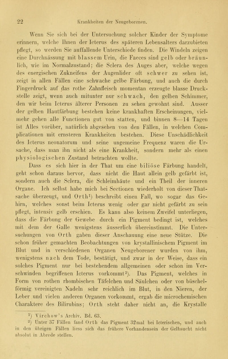 Wenn Sie sich bei der Untersuchung solcher Kinder der Symptome erinnern, welche Ihnen der Icterus des späteren Lebensalters darzubieten pflegt, so werden Sie auffallende Unterschiede finden. Die Windeln zeigen eine Durchnässung mit blassem Urin, die Faeces sind gelb oder bräun- lich, wie im Normalzustand; die Sclera des Auges aber, welche wegen des energischen Zukneifens der Augenlider oft schwer zu sehen ist, zeigt in allen Fällen eine schwache gelbe Färbung, und auch die durch Fingerdi'uck auf das rothe Zahnfleisch momentan erzeugte blasse Druck- stelle zeigt, wenn auch mitunter nur schwach, den gelben Schimmer, den wir beim Icterus älterer Personen zu sehen gewohnt sind. Ausser der gelben Hautfärbung bestehen keine krankhaften Erscheinungen, viel- mehr gehen alle Functionen gut von statten, und binnen 8—14 Tagen ist Alles vorüber, natürlich abgesehen von den Fällen, in welchen Com- plicationen mit ernsteren Krankheiten bestehen. Diese Unschädlichkeit des Icterus neonatorum und seine ungemeine Frequenz waren die Ur- sache, dass man ihn nicht als eine Krankheit, sondern mehr als einen physiologischen Zustand betrachten wollte. Dass es sich hier in der That um eine biliöse Färbung handelt, geht schon daraus hervor, dass nicht die Haut allein gelb gefärbt ist, sondern auch die Sclera, die Schleimhäute und ein Theil der inneren Organe. Ich selbst habe mich bei Sectionen wiederholt von dieser That- sache überzeugt, und Orth^) beschreibt einen Fall, wo sogar das Ge- hirn, welches sonst beim Icterus wenig oder gar nicht gefärbt zu sein pflegt, intensiv gelb erschien. Es kann also keinem Zweifel unterliegen, dass die Färbung der Gewebe durch ein Pigment bedingt ist, welches mit dem der Galle wenigstens äusserlich übereinstimmt. Die Unter- suchungen von Orth gaben dieser Anschauung eine neue Stütze. Die schon früher gemachten Beobachtungen von krystallinischem Pigment im Blut und in verschiedenen Organen Neugeborener wurden von ihm, wenigstens nach dem Tode, bestätigt, und zwar in der Weise, dass ein solches Pigment nur bei bestehendem allgemeinen oder schon im Ver- schwinden begriffenen Icterus vorkommt^). Das Pigment, welches in Form von rothen rhombischen Täfelchen und Säulchen oder von büschel- förmig vereinigten Nadeln sehr reichlich im Blut, in den Nieren, der Leber und vielen anderen Organen vorkommt, ergab die microchemischen Charaktere des Bilirubins; Orth steht daher nicht an, die Krvstalle 1) Virchow-s Archiv. Bd. 63. 2) Unter 37 Fällen fand Orth das Pigment 32mal bei Icterischen, und auch in den übrigen Fällen liess sich das frühere Vorhandensein der Gelbsucht nicht absolut in Abrede stellen.