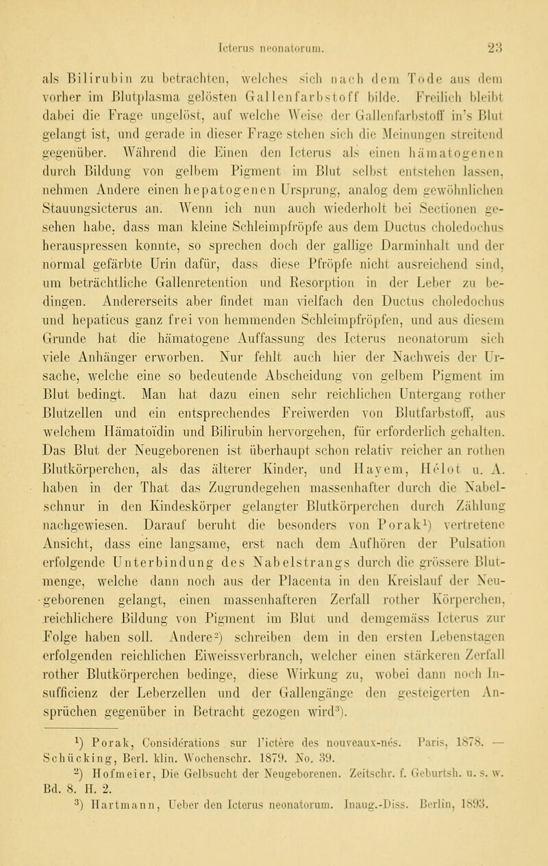 als Bilirubin zu betrachten, welches sich nach dem Tode aus dem vorher im Blutplasma gelösten Gallcnfarbstoff bilde. Freilich bleibt dabei die Fr-age ungelöst, auf welche Weise der Gallen Farbstoff iu's Blut gelangt ist, und gerade in dieser Frage stehen sich die Meinungen streitend gegenüber. AVährend die Einen den Icterus als einen hämatogenen durch Bildung von gelbem Pigment im Blut selbst entstehen lassen, nehmen Audere einen hepatogenen Ursprung, analog dem gewöhnlichen Stauungsicterus an. Wenn ich nun auch wiederholt bei Sectionen ge- sehen habe, dass man kleine Schleimpfi-öpfe aus dem Ductus choledochus herauspressen konnte, so sprechen doch der gallige Darminhalt und der normal gefärbte Urin dafür, dass diese Pfropfe nicht ausreichend sind, um beträchtliche Gallenretention und Resorption in der Leber zu be- dingen. Andererseits aber findet man vielfach den Ductus choledochus und hepaticus ganz frei von hemmenden Schleimpfröpfen, und aus diesem Grunde hat die hämatogene Auffassung des Icterus neonatorum sich viele Anhänger erworben. Nur fehlt aucli hier der Nachweis der Ur- sache, welche eine so bedeutende Abscheidung von gelbem Pigment im Blut bedingt. Man hat dazu einen sehr reichlichen Untergang rother Blutzellen und ein entsprechendes Freiwerden von Blutfarbstoff, aus welchem Hämatoidin und Bilirubin hervorgehen, für erforderlich gehalten. Das Blut der Neugeborenen ist überhaupt schon relativ reicher an rothen Blutkörperchen, als das älterer Kinder, und Hayem, Helot u. A. haben in der That das Zugrundegehen massenhafter durch die Nabel- schnur in den Kindeskörper gelangier Blutkörperchen durch Zählung nachgewiesen. Darauf beruht die besonders von Porak^) vertretene Ansicht, dass eine langsame, erst nach dem Aufhören der Pulsation erfolgende Unterbindung des Nabelstrangs durch die grössere Blut- menge, welche dann noch aus der Placenta in den Kreislauf der Neu- geborenen gelangt, einen massenliafteren Zerfall rother Körperchen, reichlichere Bildung von Pigment im Blut und demgemäss Icterus zur Folge haben soll. Andere-) schreiben dem in den ersten Lebenstagen erfolgenden reichlichen Eiweissverbranch, welcher einen stärkeren Zerfall rother Blutkörperchen bedinge, diese Wirkung zu, wobei dann noch In- sufficienz der Leberzellen und der Gallengänge den gesteigerti^n An- sprüchen gegenüber in Betracht gezogen wird^). ^) Porak, Considerations sur l'ictere des nouveau\-nes. Paris, 1878. — Scluiclung, Borl. klin. Wochenschr. 1879. No. 39. -) Hofmeier, Die Gelbsucht der Neugeborenen. Zeitschr. f. Geburtsh. u. s. w. Bd. 8. H. 2.