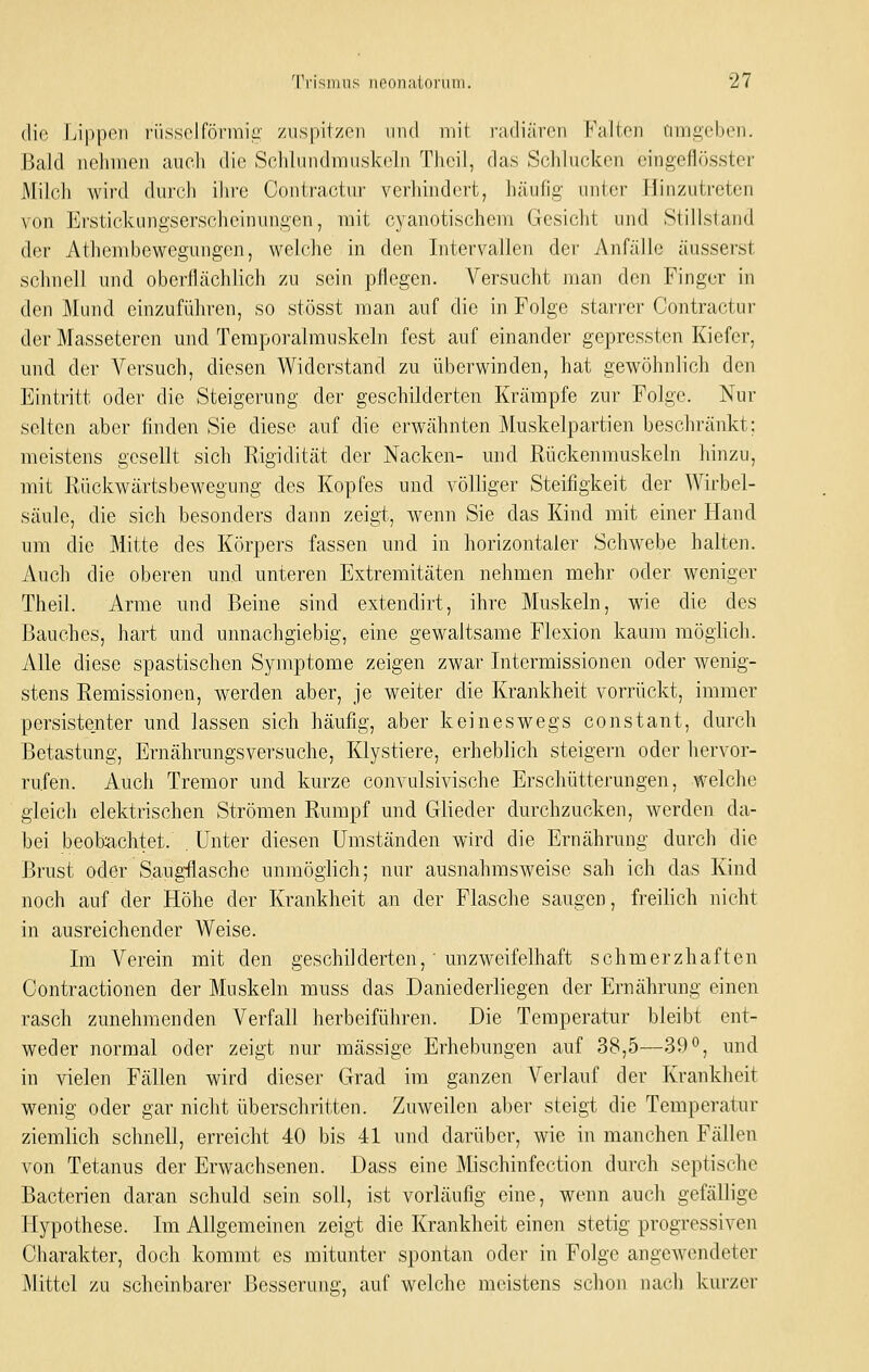 (lin Lippen rüssclförmic: zuspitzen und mit radiären Falten timgeben. Bald nehmen auch die Schlundmuskeln Theil, das Schlucken eingeflösster Milch wird durch ihre Contractur verhindert, häufig- unter Hinzutreten von Erstickungserscheinungen, mit cyanotischem Gesicht und Stillstand der Athembewegungen, welche in den Intervallen der Anfälle äusserst schnell und oberflächlich zu sein pllegen. Versucht man den Finger in den Mund einzuführen, so stösst man auf die in Folge starrer Contractur der Masseteren und Teraporalmuskeln fest auf einander gepressten Kiefer, und der Versuch, diesen Widerstand zu überwinden, hat gewöhnlich den Eintritt oder die Steigerung der geschilderten Krämpfe zur Folge. Nur selten aber finden Sie diese auf die erwähnten Muskelpartien beschränkt; meistens gesellt sich Rigidität der Nacken- und Rückenmuskeln hinzu, mit Rückwärtsbewegung des Kopfes und völliger Steifigkeit der Wirbel- säule, die sich besonders dann zeigt, wenn Sie das Kind mit einer Hand um die Mitte des Körpers fassen und in horizontaler Schwebe halten. Auch die oberen und unteren Extremitäten nehmen mehr oder weniger Theil. Arme und Beine sind extendirt, ihre Muskeln, wie die des Bauches, hart und unnachgiebig, eine gewaltsame Flexion kaum möghch. Alle diese spastischen Symptome zeigen zwar Intermissionen oder wenig- stens Remissionen, werden aber, je weiter die Krankheit vorrückt, immer persistenter und lassen sich häufig, aber keineswegs constant, durch Betastung, Ernährungsversuche, Klystiere, erheblich steigern oder hervor- rufen. Auch Tremor und kurze convulsivische Erschütterungen, welche gleich elektrischen Strömen Rumpf und Glieder durchzucken, werden da- bei beobachtet. . Unter diesen Umständen wird die Ernährung durch die Brust oder S.augflasche unmöglich; nur ausnahmsweise sah ich das Kind noch auf der Höhe der Krankheit an der Flasche saugen, freilich nicht in ausreichender Weise. Im Verein mit den geschilderten,' unzweifelhaft schmerzhaften Oontractionen der Muskeln muss das Daniederliegen der Ernährung einen rasch zunehmenden Verfall herbeiführen. Die Temperatur bleibt ent- weder normal oder zeigt nur massige Erhebungen auf 38,5—39°, und in vielen Fällen wird dieser Grad im ganzen Verlauf der Krankheit wenig oder gar nicht überschritten. Zuweilen aber steigt die Temperatur ziemlich schnell, erreicht 40 bis 41 und darüber, wie in manchen Fällen von Tetanus der Erwachsenen. Dass eine Mischinfection durch septische Bacterien daran schuld sein soll, ist vorläufig eine, wenn auch gefällige Plypothese. Im Allgemeinen zeigt die Krankheit einen stetig progressiven Charakter, doch kommt es mitunter spontan oder in Folge angewendeter Mittel zu scheinbarer Besserung, auf welche meistens schon nach kurzer