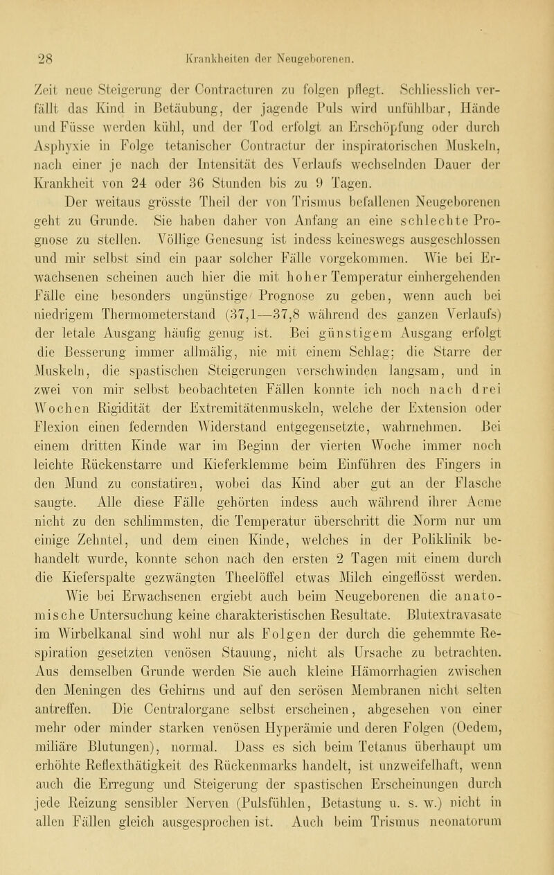 Zeit neue Steigerung der Contractu reu zu folgen pflegt. Schliesslich ver- fällt das Kind in Betäubung, der jagende Pals wird unfiihihar, Hände und Füsse werden kühl, und der Tod erfolgt an Erschöpfung oder durch Asphyxie in Folge tetanischer Contractur der inspiratorischen Muskeln, nach einer je nach der Intensität des Verlaufs wechselnden Dauer der Krankheit von 24 oder 36 Stunden bis zu 9 Tagen. Der weitaus grösste Theil der von Trismus befallenen Neugeborenen geht 7A1 Grunde. Sie haben daher von Anfang an eine schlechte Pro- gnose zu stellen. Völlige Genesung ist indess keineswegs ausgeschlossen und mir selbst sind ein paar solcher Fälle vorgekommen. AVie bei Er- wachsenen scheinen auch hier die mit hoher Temperatur einhergehenden Fälle eine besonders ungünstige Prognose zu geben, wenn auch bei niedrigem Thermometerstand (37,1—37,8 während des ganzen Verlaufs) der letale Ausgang häufig genug ist. Bei günstigem Ausgang erfolgt die Besserung immer allmälig, nie mit cijiem Schlag; die Starre der Muskeln, die spastischen Steigerungen verschwinden langsam, und in zwei von mir selbst beobachteten Fällen konnte ich noch nach drei Wochen Rigidität der Extremitätcnmuskeln, welche der Extension oder Flexion einen federnden Widerstand entgegensetzte, wahrnehmen. Bei einem dritten Kinde war im Beginn der \ierten Woche immer noch leichte Rückenstarre und Kieferklemme beim Einführen des Fingers in den Mund zu constatiren, wobei das Kind aber gut an der Flasche saugte. Alle diese Fälle gehörten indess auch während ihrer Acme nicht zu den schlimmsten, die Temperatur überschritt die Norm nur um einige Zehntel, und dem einen Kinde, welches in der Poliklinik be- handelt wurde, konnte schon nach den ersten 2 Tagen mit einem durch die Kieferspalte gezwängten Theelöffel etwas ^lilch eingeflösst werden. Wie bei Erwachsenen ergiebt auch beim Neugeborenen die anato- mische Untersuchung keine charakteristischen Resultate. Blutextravasate im Wirbelkanal sind wohl nur als Folgen der durch die gehemmte Re- spiration gesetzten venösen Stauung, nicht als Ursache zu betrachten. Aus demselben Grunde werden Sie auch kleine Hämorrhagien zwischen den Meningen des Gehirns und auf den serösen Membranen nicht selten antreffen. Die Centralorgane selbst erscheinen, abgesehen von einer mehr oder minder starken venösen Hyperämie und deren Folgen (Oedem, miliare Blutungen), normal. Dass es sich beim Tetanus überhaupt um erhöhte Reflexthätigkeit des Rückenmarks handelt, ist unzweifelhaft, weim auch die EiTCgung und Steigerung der spastischen Erscheinungen durch jede Reizung sensibler Nerven (Pulsfühlen, Betastung u. s. w.) nicht in allen Fällen gleich ausgesprochen ist. Auch beim Trismus neonatorum