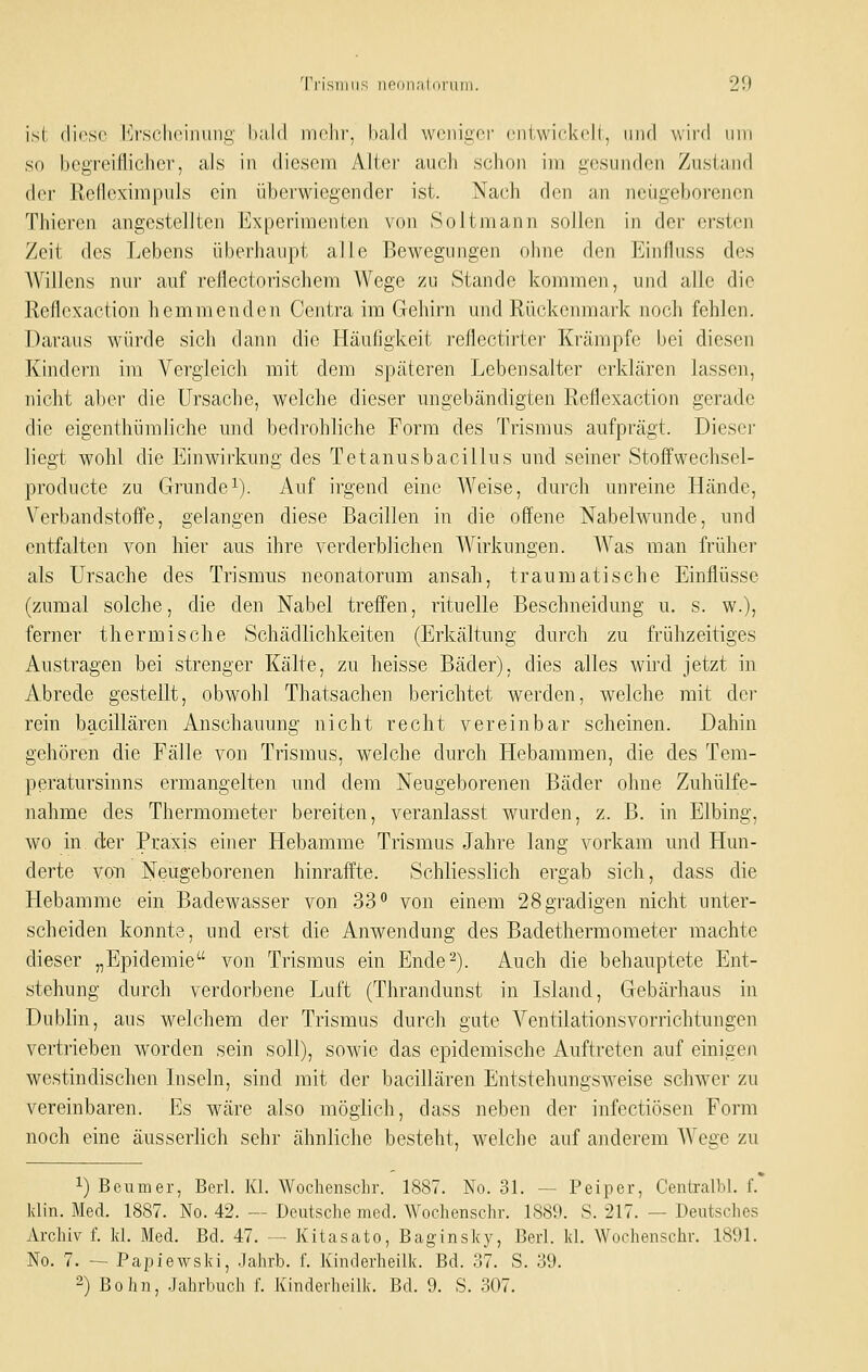 ist (liosc l]r,schoiniing' haJd mehr, bald weniger entwick<dl, iiiu! wird nin so begreiflicher, als in diesem Alter auch schon iiri gesunden Zusia-nd der Refleximpuls ein überwiegender ist. Nach den an neugeborenen Thieren angestellten Experimenten von Soitniann sollen in der (^-sten Zeit des Lebens überhaupt alle Bewegungen ohne den Einfluss des AVillens nur auf reflectorischem Wege zu Stande kommen, und alle die Reflexaction hemmenden Centra im Gehirn und Rückenmark noch fehlen. Daraus würde sich dann die Häufigkeit reflectirter Krämpfe bei diesen Kindern im Vergleich mit dem späteren Lebensalter erklären lassen, nicht aber die Ursache, welche dieser nngebändigten Reflexaction gerade die eigenthümliche und bedrohliche Form des Trismus aufprägt. Dieser liegt wohl die P]inwirkung des Tetanusbacillus und seiner Stoffwechsel- producte zu Grundei). Auf irgend eine Weise, durch unreine Hände, Verbandstofi'e, gelangen diese Bacillen in die offene Nabelwunde, und entfalten von hier aus ihre verderblichen Wirkungen. Was man früher als Ursache des Trismus neonatorum ansah, traumatische Einflüsse (zumal solche, die den Nabel treffen, rituelle Beschneidung u. s. w.), ferner thermische Schädlichkeiten (Erkältung durch zu frühzeitiges Austragen bei strenger Kälte, zu heisse Bäder), dies alles wird jetzt in Abrede gestellt, obwohl Thatsachen berichtet werden, welche mit der rein bacillären Anschauung nicht recht vereinbar scheinen. Dahin gehören die Fälle von Trismus, welche durch Hebammen, die des Tem- peratursinns ermangelten und dem Neugeborenen Bäder ohne Zuhülfe- nahme des Thermometer bereiten, veranlasst wurden, z. B. in Elbing, wo in der Praxis einer Hebamme Trismus Jahre lang vorkam und Hun- derte von Neugeborenen hinraffte. Schliesslich ergab sich, dass die Hebamme ein Badewasser von 33 von einem 28 gradigen nicht unter- scheiden konnte, und erst die Anwendung des Badethermometer machte dieser „Epidemie von Trismus ein Ende^). Auch die behauptete Ent- stehung durch verdorbene Luft (Thrandunst in Island, Gebärhaus in Dublin, aus welchem der Trismus durch gute Ventilationsvorrichtungen vertrieben worden sein soll), sowie das epidemische Auftreten auf einigeji westindischen Liseln, sind mit der bacillären Entstehungsweise schwer zu vereinbaren. Es wäre also möglich, dass neben der infectiösen Form noch eine äusserlich sehr ähnliche besteht, welche auf anderem Wei;e zu 1) Beumer, Berl. Kl. AVochenschr. 1887. No. 31. — Peiper, Centralbl, f. klin. Med. 1887. No. 42. — Deutsche med. Wochenschr. 1889. 8. 217. — Deutsches 7\.rcliiv f. kl. Med. Bd. 47. — Kitasato, Baginsky, Berl. kl. Worhenschr. 1891. No. 7. — Papiewsld, Jahrb. f. Kinderheilk. Bd. 37. S. 39. -) Bohn, Jahrbuch f. Kinderheilk. Bd. 9. S. 307.