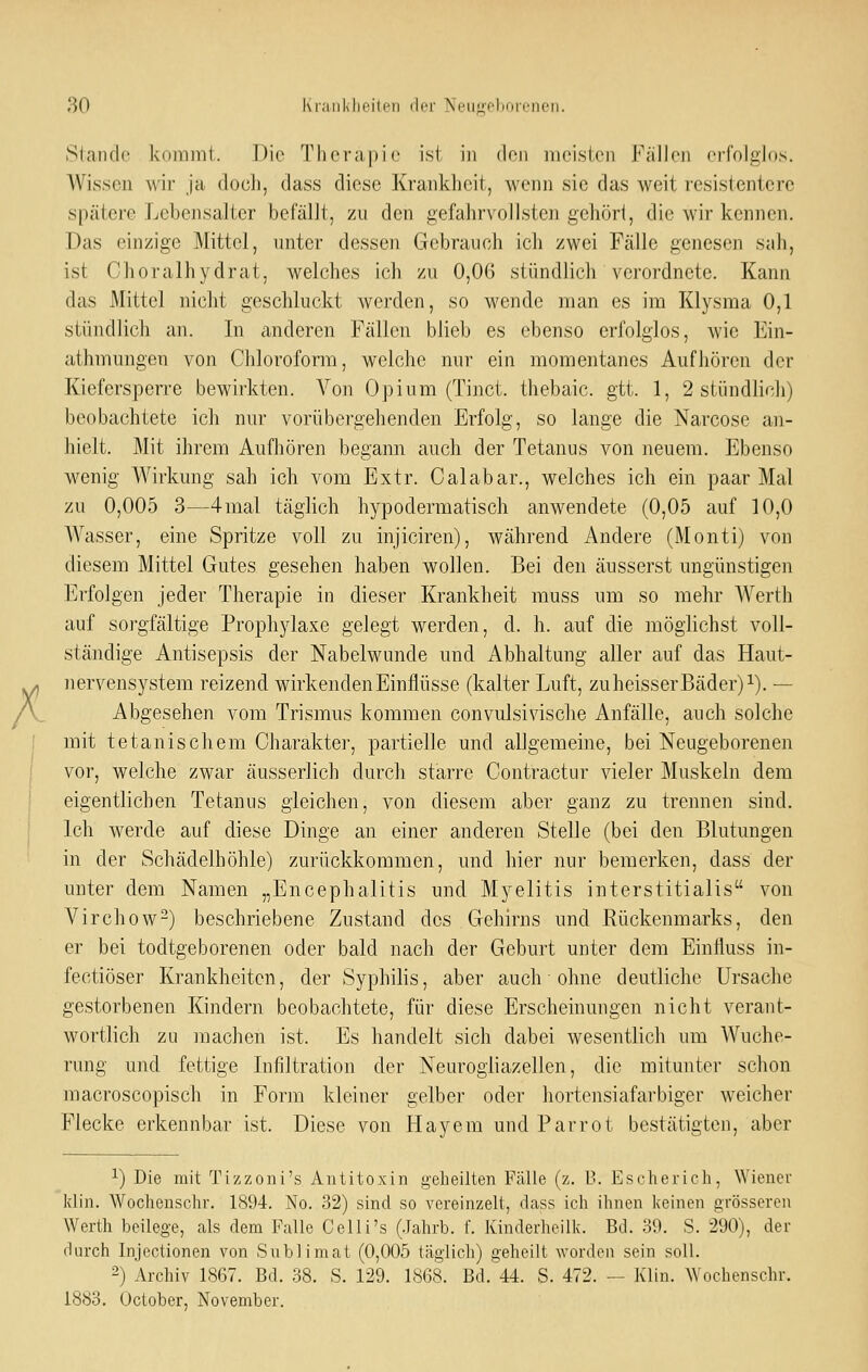 Stande koiiiint. Die Therapie ist in den meisten FiilJen crfolglds. Wissen wir Ja docJi, dass diese Krankheit, wenn sie das weit resistentcrc spätere Lcbejisalter befällt, zu den gefahrvollsten gehört, die wir kennen. Das einzige Mittel, unter dessen Gebrauch ich zwei Fälle genesen sah, ist Choralhydrat, welches ich zu 0,06 stündlich verordnete. Kann das Mittel nicht geschluckt werden, so wende man es im Klysma 0,1 stündlich an. In anderen Fällen blieb es ebenso erfolglos, wie Ein- athmungen von Chloroform, welche nur ein momentanes Aufhören der Kiefersperre bewirkten. Von Opium (Tinct. thebaic. gtt. 1, 2 stündlich) beobachtete ich nur vorübergehenden Erfolg, so lange die Narcose an- hielt. Mit ihrem Aufhören begann auch der Tetanus von neuem. Ebenso wenig Wirkung sah ich vom Extr. Calabar., welches ich ein paar Mal zu 0,005 3—4mal täglich hypodermatisch anwendete (0,05 auf 10,0 AVasser, eine Spritze voll zu injiciren), während Andere (Monti) von diesem Mittel Gutes gesehen haben wollen. Bei den äusserst ungünstigen Erfolgen jeder Therapie in dieser Krankheit muss um so mehr Werth auf sorgfältige Prophylaxe gelegt werden, d. h. auf die möglichst voll- ständige Antisepsis der Nabelwunde und Abhaltung aller auf das Haut- nervensystem reizend wirkenden Einflüsse (kalter Luft, zuheisser Bäder) i). — Abgesehen vom Trismus kommen convulsivische Anfälle, auch solche mit tetanischem Charakter, partielle und allgemeine, bei Neugeborenen vor, welche zwar äusserlich durch starre Contractur vieler Muskeln dem eigentlichen Tetanus gleichen, von diesem aber ganz zu trennen sind. Ich werde auf diese Dinge an einer anderen Stelle (bei den Blutungen in der Schädelhöhle) zurückkommen, und hier nur bemerken, dass der unter dem Namen „Encephalitis und Myelitis interstitialis von Virchow-) beschriebene Zustand des Gehirns und Rückenmarks, den er bei todtgeborenen oder bald nach der Geburt unter dem Einfluss in- fectiöser Krankheiten, der Syphilis, aber auch • ohne deutliche Ursache gestorbenen Kindern beobachtete, für diese Erscheinungen nicht verant- wortlich zu machen ist. Es handelt sich dabei wesentlich um Wuche- rung und fettige Infiltration der Neurogiiazellen, die mitunter schon macroscopisch in Form kleiner gelber oder hortensiafarbiger weicher Flecke erkennbar ist. Diese von Hayem undParrot bestätigten, aber 1) Die mit Tizzoni's Antitoxin gelieilten Fälle (z. B. Escherich, Wiener klin. Wochensclir. 1894. No. 32) sind so vereinzelt, dass ich ihnen keinen grösseren Werth beilege, als dem Falle Celli's (.Tahrb. f. Kinderheillc. Bd. 39. S. 290), der durch Injectionen von Sublimat (0,005 täglich) geheilt worden sein soll. 2) Archiv 1867. Bd. 38. S. 129. 1868. Bd. 44. S. 472. — Klin. AVochenschr. 1883, October, November.