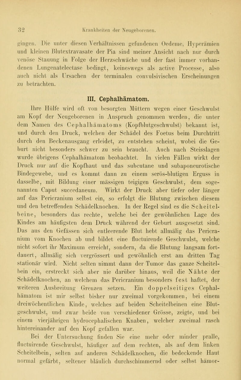 iiingeii. Die unter (lir.soi N'crhältiii.ssoii gcfuiulcnen Ocdcine, 1I\ |)ci;iiiiicn und kleinen ßlutextravasate der Pia sind meiner Ansicht nach nur durch venöse Stauung in Folge der Herzschwäche und der fast immer voiliau- denen Lungcnatelectasc bedingt, keineswegs als active Processe, also auch nicht als Ursachen der terminalen convulsivischen Erscheinungen zu betrachten. III. Cephalhämatom. Ihre Hülfe wird oft von besorgten Müttern wegeii einer Geschwulst am Kopf der Neugeborenen in Anspruch genommen werden, die unter dem Namen des Cephalhämatoms (Kopfblutgeschwulst) bekannt ist, und durch den Druck, welchen der Schädel des Foetus beim Durchtritt durch den Beckenausgang erleidet, zu entstehen scheint, wobei die Ge- burt nicht besonders schwer zu sein braucht. Auch nach Steisslagen wurde übrigens Cephalhämatom beobachtet. In vielen Fällen wirkt der Druck nur auf die Kopfhaut und das subcutane und subaponeurotische Bindegewebe, und es kommt dann zu einem serös-blutigen Erguss in dasselbe, mit Bildung einer massigen teigigen Geschwulst, dem soge- nannten Caput succedaneura. Wirkt der Druck aber tiefer oder länger auf das Pericranium selbst ein, so erfolgt die Blutung zwischen diesem und den betreffenden Schädelknochen. In der Regel sind es die Scheitel- beine, besonders das rechte, welche bei der gewöhnlichen Lage des Kindes am häufigsten dem Druck während der Geburt ausgesetzt sind. Das aus den Gefässen sich entleerende Blut hebt allmälig das Pericra- nium vom Knochen ab und bildet eine fluctuirende Geschwulst, welche nicht sofort ihr Maximum erreicht, sondern, da die Blutung langsam fort- dauert, allmälig sich vergrössert und gewöhnlich erst am dritten Tag stationär wird. Nicht selten nimmt dann der Tumor das ganze Scheitel- bein ein, erstreckt sich aber nie darüber hinaus, weil die Nähte der Schädelknochen, an welchem das Pericranium besonders fest haftet, der weiteren Ausbreitung Grenzen setzen. Ein doppelseitiges Cephal- liämatom ist mir selbst bisher nur zweimal vorgekommen, bei einem dreiwöchentlichen Kinde, welches auf beiden Scheitelbeinen eine Blut- geschwulst, und zwar beide von verschiedener Grösse, zeigte, und bei einem vierjährigen hydrocephalischen Knaben, welcher zweimal rasch hintereinander auf den Kopf gefallen war. Bei der Untersuchung finden Sie eine mehr odoi' miiuler pralle, fluctuirende Geschwulst, häufiger auf dem rechten, als auf dem linken Scheitelbein, selten auf anderen Schädelknochen, die bedeckende Haut normal gefärbt, seltener bläulich durchschimmernd oder selbst hämor-