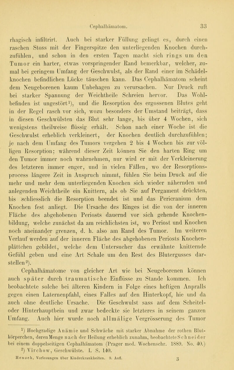 rli;igis(;h iiilillrirl. y\ii('li bei slai'kcr Fiilliin;^' ücliiii;'! es, (liirc.li ciiion raschen Stoss rait der Fingerspitze den unterliegenden Knochen durch- ziifiililen, und schon in den ersten Tagen macht sich rings um den Tumor ein harter, etwas vorspringender Rand bemerkbar, welcher, zu- mal bei geringem Umfang der Geschwulst, als der Rand einer im Schädel- knochen befindlichen Lücke täuschen kann. Das Cephalhämatom scheint dem Neugeborenen kaum Unbehagen zu verursachen. Nur Druck ruft bei starker Spannung der Weichtheile Schreien hervor. Das Wohl- l)ofinden ist ungestört^), und die Resorption des ergossenen Blutes geht in der Regel rasch vor sich, wozu besonders der Umstand beiträgt, dass in diesen Geschwülsten das Blut sehr lange, bis über 4 AVochen, sich wenigstens theilweise flüssig erhält. Schon nach einer Woche ist die Geschwulst erheblich verkleinert, der Knochen deutlich durchzufühlen; je nach dem Umfang des Tumors vergehen 2 bis 4 Wochen bis zur völ- ligen Resorption; während dieser Zeit können Sie den harten Ring um den Tumor immer noch wahrnehmen, nur wird er mit der Verkleinerung des letzteren immer enger, und in vielen Fällen, wo der Resorptions- process längere Zeit in Anspruch nimmt, fühlen Sie beim Druck auf die mehr und mehr dem unterliegenden Knochen sich wieder nähernden und anlegenden Weichtheile ein Knittern, als ob Sie auf Pergament drückten, bis schliesslich die Resorption beendet ist und das Pericranium dem Knochen fest anliegt. Die Ursache des Ringes ist die von der inneren Fläche des abgehobenen Periosts dauernd vor sich gehende Knochen- bildung, welche zunächst da am reichlichsten ist, wo Periost und Knochen noch aneinander grenzen, d. h. also am Rand des Tumor. Im weiteren Verlauf werden auf der inneren Fläche des abgehobenen Periosts Knochen- plättchen gebildet, welche dem Untersucher das erwähnte knitternde Gefühl geben und eine Art Schale um den Rest des Blutergusses dar- stellen 2). Cephalhämatomc von gleicher Art wie bei Neugeborenen können auch später durch traumatische Einflüsse zu Stande kommen. Ich beobachtete solche bei älteren Kindern in Folge eines heftigen Anpralls gegen einen Laternenpfahl, eines Falles auf den Hinterkopf, hie und da auch ohne deutliche Ursache. Die Geschwulst sass auf dem Scheitel- oder Hinterhauptbein und zwar bedeckte sie letzteres in seinem ganzen Umfang. Auch hier wurde noch allmälige Vergrösserung des Tumor ■•■) Hochgradige Anämie und Schwäche mit starker Abnalime der rothen Bhit- körperchen, derenMenge nach der Heilung erheblich zunahm, beohachtetCvSchneider bei einem doppelseitigen Cephalhämatom (Prager med. Wochenschr. 1S89. No. 40.) -) Virchow, (jeschwiilste. [. S. 140. He 110eil, Vorlesungen über Kiiuleikranklieiten. 9. Aufl. g