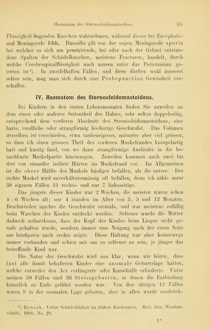 ir;ioin:il()iii di'S SlrnnirlciddinaslniiliMis. 85 Flüssigkeit liegciidon Knoclicn waliniclmicii, wälirond dicsci' hei l'jiccjiliuln- und Meniiigocelc fohlt. Dasselbe gilt von der sogen. Meningocele spuria l)oi wolßher es sich um pcnetrirende, bei oder nach der Geburt entstan- dene Spalten der Schädelknochen, meistens Fracturen, handelt, durch welche Cerebrospinalflüssigkeit nach aussen unter das Pericranium ge- treten isi^). In zweifelhaften Fällen, und diese dürften wohl äusserst selten sein, mag man sich durch eine Probcpunction Clewissheit ver- schaffen. IV. Haematom des Sternoeleidomastoideus, Bei Kindern in den ersten Lebensmonaten finden Sie zuweilen an dem einen oder anderen Seitentheil des Halses, sehr selten doppelseitig, entsprechend dem vorderen Abschnitt des Sternoeleidomastoideus, eine harte, rundliche oder strangförmig höckerige Geschwulst. Das Volumen derselben ist verschieden, etwa taubeneigross, mitunter aber viel grösser, so dass ich einen grossen Theil des vorderen Muskelrandes knorpelartig hart und knotig fand, von wo dann strangförmige Ausläufer in die be- nachbarte Muskelpartie hineinzogen. Zuweilen kommen auch zwei bis drei von einander isolirte Härten im Muskelrand vor. Im Allgemeinen ist die obere Hälfte des Muskels häufiger befallen, als die untere. Der rechte Muskel wird unverhältnissmässig oft befallen, denn ich zähle unter 38 eigenen Fällen 31 rechts- und nur 7 linksseitige. Das jüngste dieser Kinder war 2 Wochen, die meisten waren schon 4—6 Wochen alt; nur 4 standen im Alter von 3, 5 und 12 Monaten. Beschwerden machte die Geschwulst niemals, und war meistens zufällig beim Waschen des Kindes entdeckt worden. Seltener wurde die Mutter dadurch aufmerksam, dass der Kopf des Kindes beim Liegen nicht ge- rade gehalten wurde, sondern immer eine Neigung nach der einen Seite am häufigsten nach rechts zeigte. Diese Haltung war aber keineswegs immer vorhanden und schien mir um so seltener zu sein, je jünger das betreffende Kind war. Die Natur der Geschwulst wird uns klar, wenn wir hören, dass fast alle damit behafteten Kinder eine anomale Geburtslage hatten, welche entweder den Act verlängerte oder Kunsthülfe erforderte. Unter meinen 38 Fällen sind 26 Steissgeburten, in denen die Entbindung künstlich zu Ende geführt worden war. Von den übrigen 12 Fällen waren 0 in der normalen Lage geboren, aber in allen wurde ausdrück- ^) Henoch, IJebor Schädcllüokeii im friilioii Kiiidesallcr. Heii. kliii. Wdoheii-